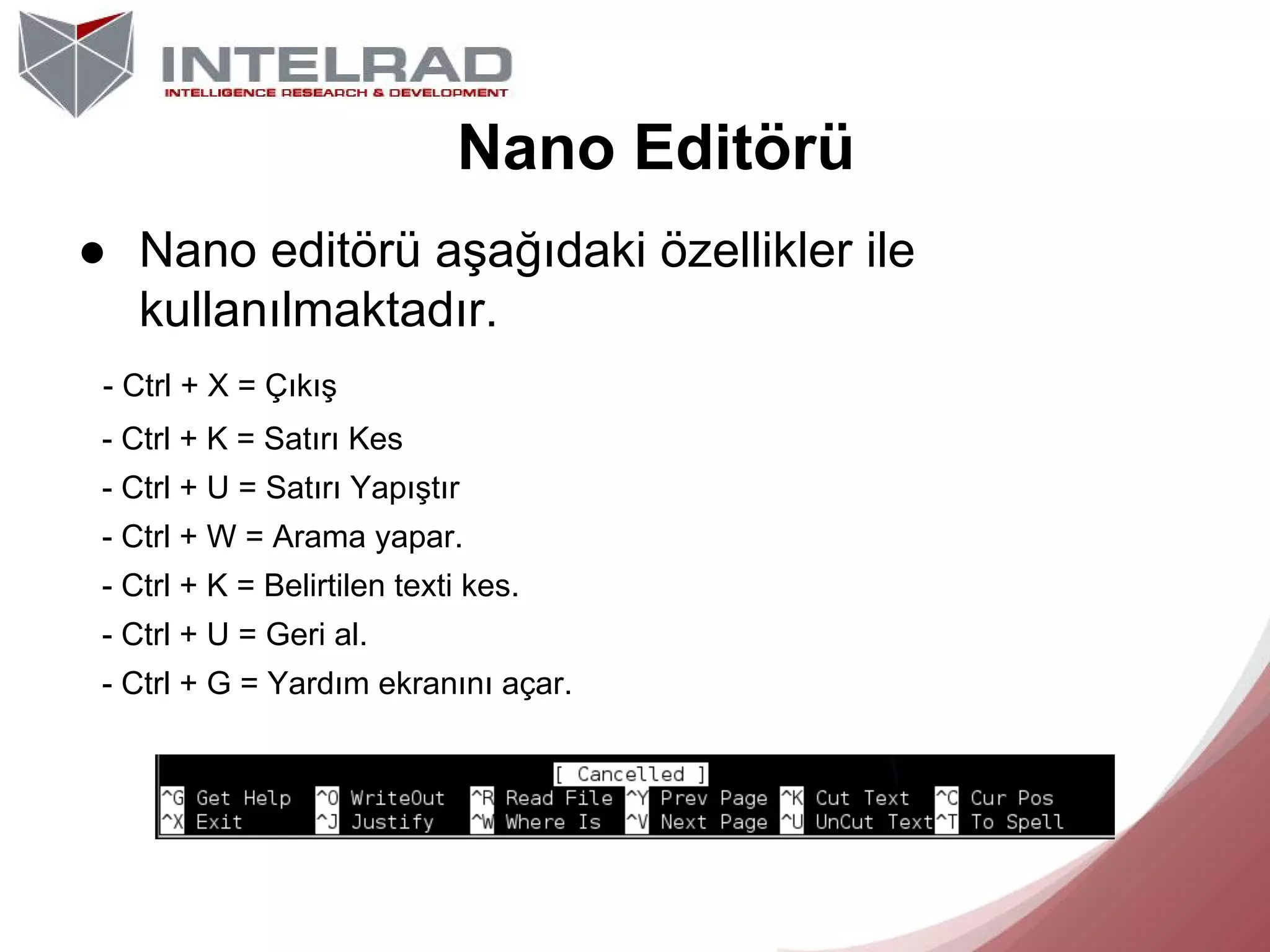 Nano Editörü
● Nano editörü aşağıdaki özellikler ile
kullanılmaktadır.
- Ctrl + X = Çıkış
- Ctrl + K = Satırı Kes
- Ctrl + U = Satırı Yapıştır
- Ctrl + W = Arama yapar.
- Ctrl + K = Belirtilen texti kes.
- Ctrl + U = Geri al.
- Ctrl + G = Yardım ekranını açar.

 