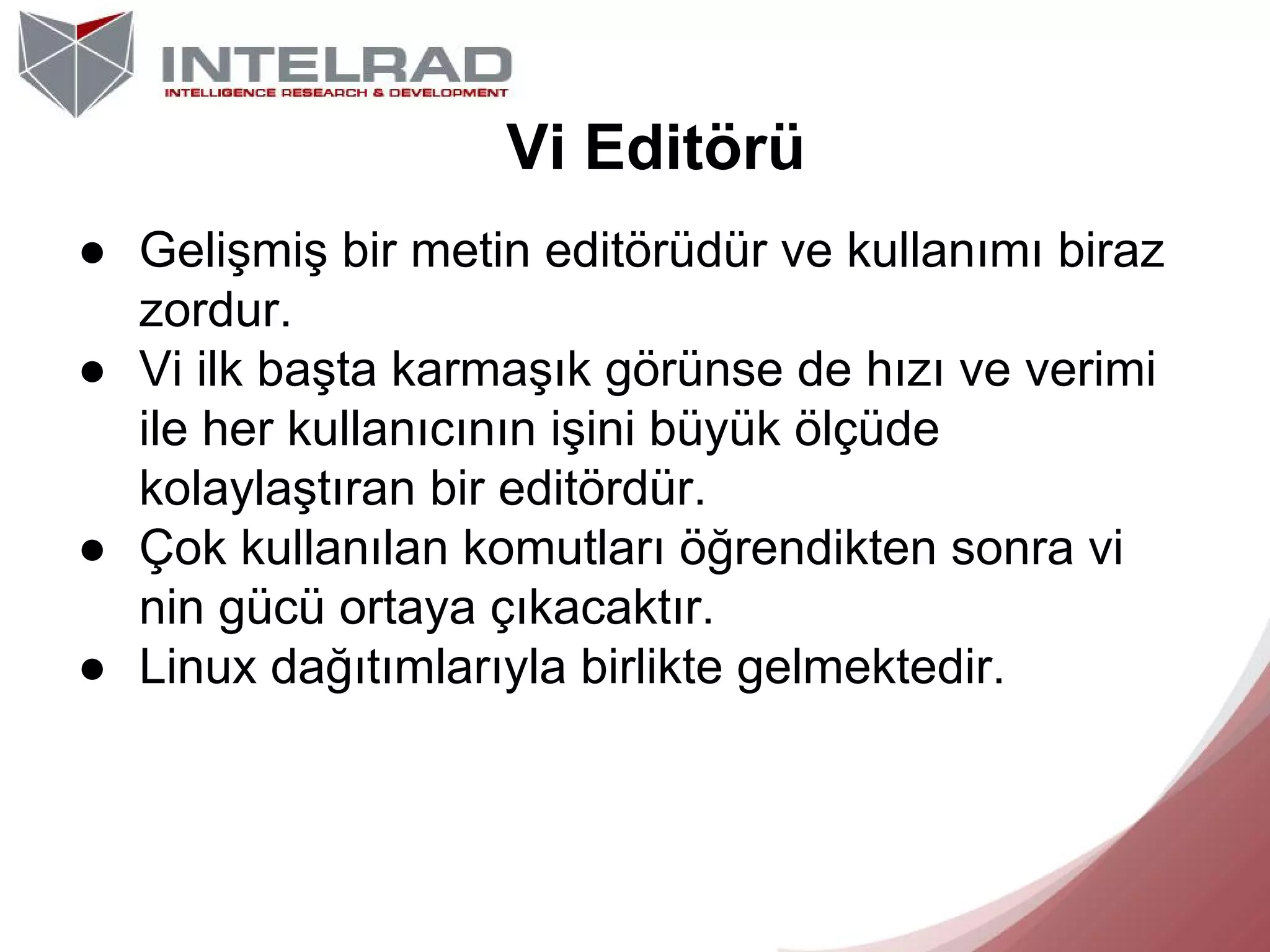 Vi Editörü
● Gelişmiş bir metin editörüdür ve kullanımı biraz
zordur.
● Vi ilk başta karmaşık görünse de hızı ve verimi
ile her kullanıcının işini büyük ölçüde
kolaylaştıran bir editördür.
● Çok kullanılan komutları öğrendikten sonra vi
nin gücü ortaya çıkacaktır.
● Linux dağıtımlarıyla birlikte gelmektedir.

 
