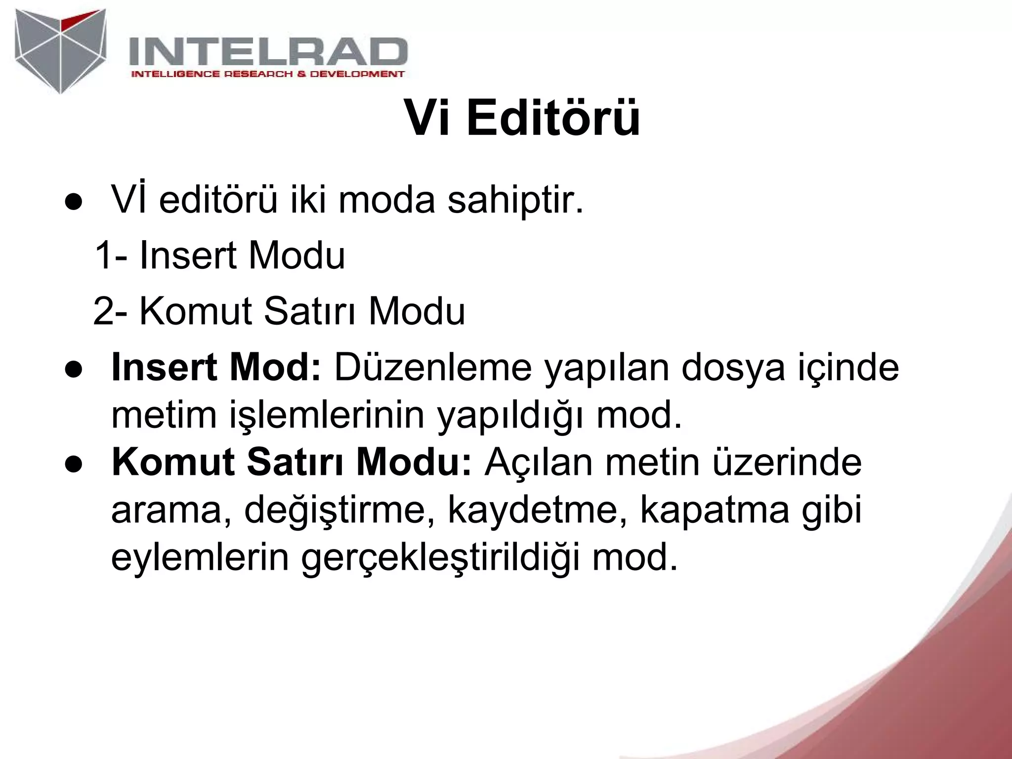 Vi Editörü
● Vİ editörü iki moda sahiptir.
1- Insert Modu
2- Komut Satırı Modu
● Insert Mod: Düzenleme yapılan dosya içinde
metim işlemlerinin yapıldığı mod.
● Komut Satırı Modu: Açılan metin üzerinde
arama, değiştirme, kaydetme, kapatma gibi
eylemlerin gerçekleştirildiği mod.

 