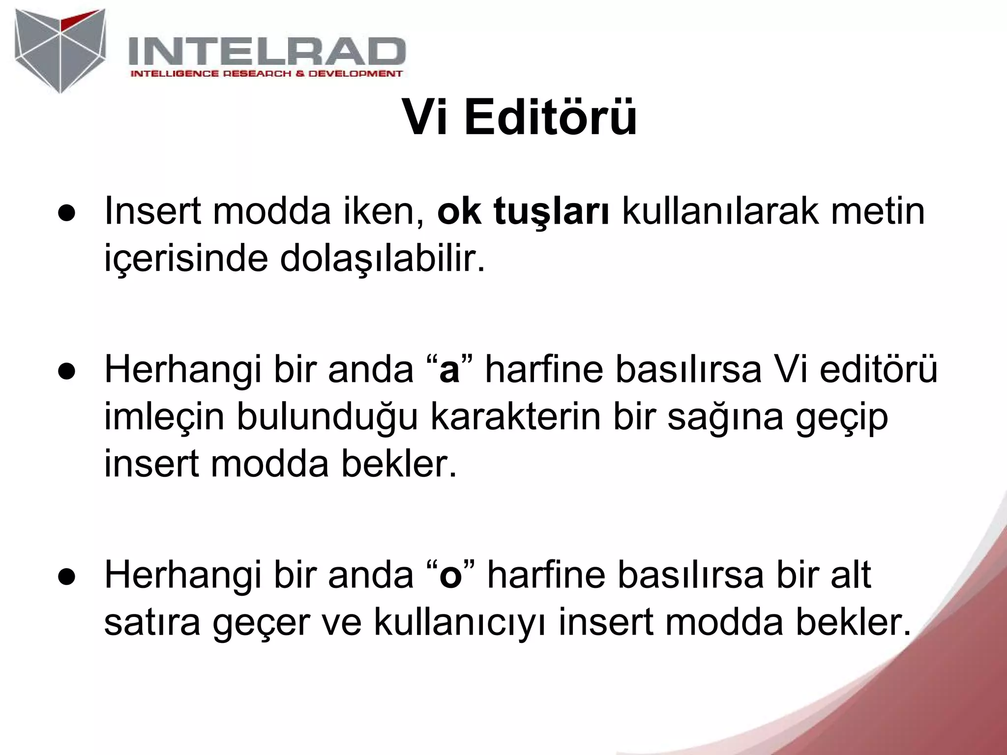 Vi Editörü
● Insert modda iken, ok tuşları kullanılarak metin
içerisinde dolaşılabilir.
● Herhangi bir anda “a” harfine basılırsa Vi editörü
imleçin bulunduğu karakterin bir sağına geçip
insert modda bekler.
● Herhangi bir anda “o” harfine basılırsa bir alt
satıra geçer ve kullanıcıyı insert modda bekler.

 