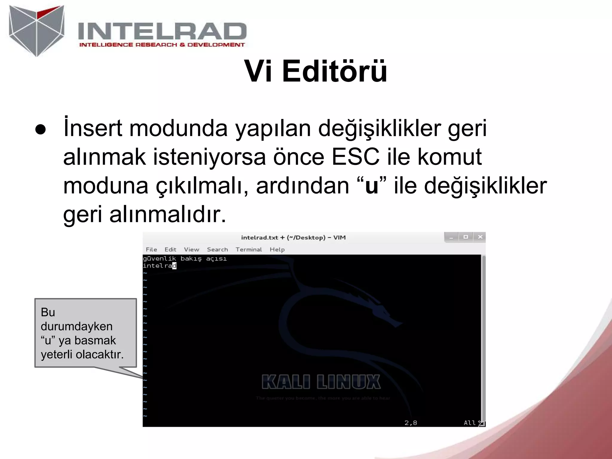 Vi Editörü
● İnsert modunda yapılan değişiklikler geri
alınmak isteniyorsa önce ESC ile komut
moduna çıkılmalı, ardından “u” ile değişiklikler
geri alınmalıdır.

Bu
durumdayken
“u” ya basmak
yeterli olacaktır.

 