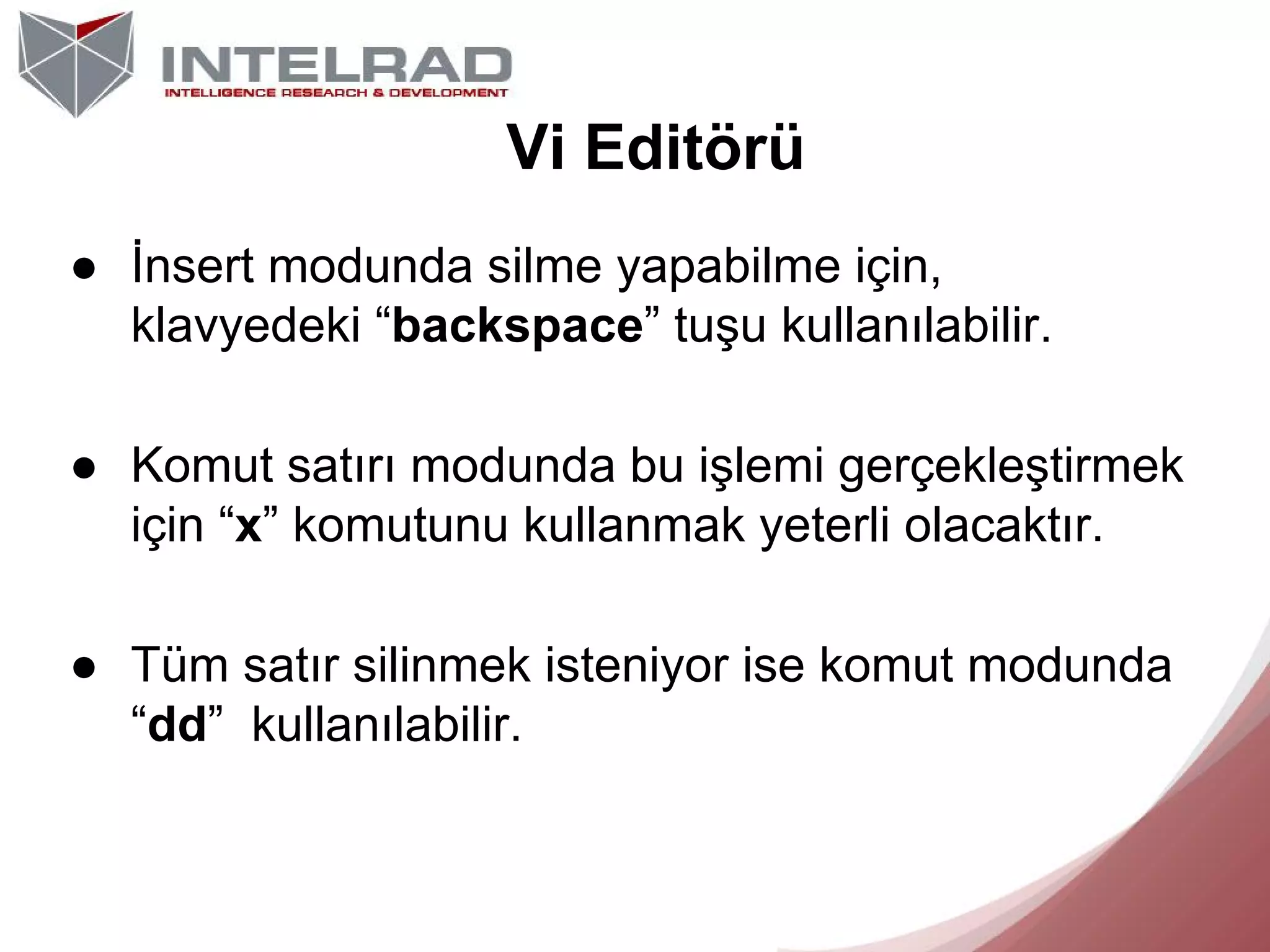 Vi Editörü
● İnsert modunda silme yapabilme için,
klavyedeki “backspace” tuşu kullanılabilir.
● Komut satırı modunda bu işlemi gerçekleştirmek
için “x” komutunu kullanmak yeterli olacaktır.
● Tüm satır silinmek isteniyor ise komut modunda
“dd” kullanılabilir.

 