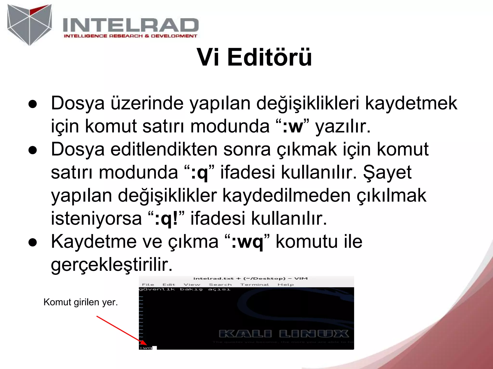 Vi Editörü
● Dosya üzerinde yapılan değişiklikleri kaydetmek
için komut satırı modunda “:w” yazılır.
● Dosya editlendikten sonra çıkmak için komut
satırı modunda “:q” ifadesi kullanılır. Şayet
yapılan değişiklikler kaydedilmeden çıkılmak
isteniyorsa “:q!” ifadesi kullanılır.
● Kaydetme ve çıkma “:wq” komutu ile
gerçekleştirilir.
Komut girilen yer.

 