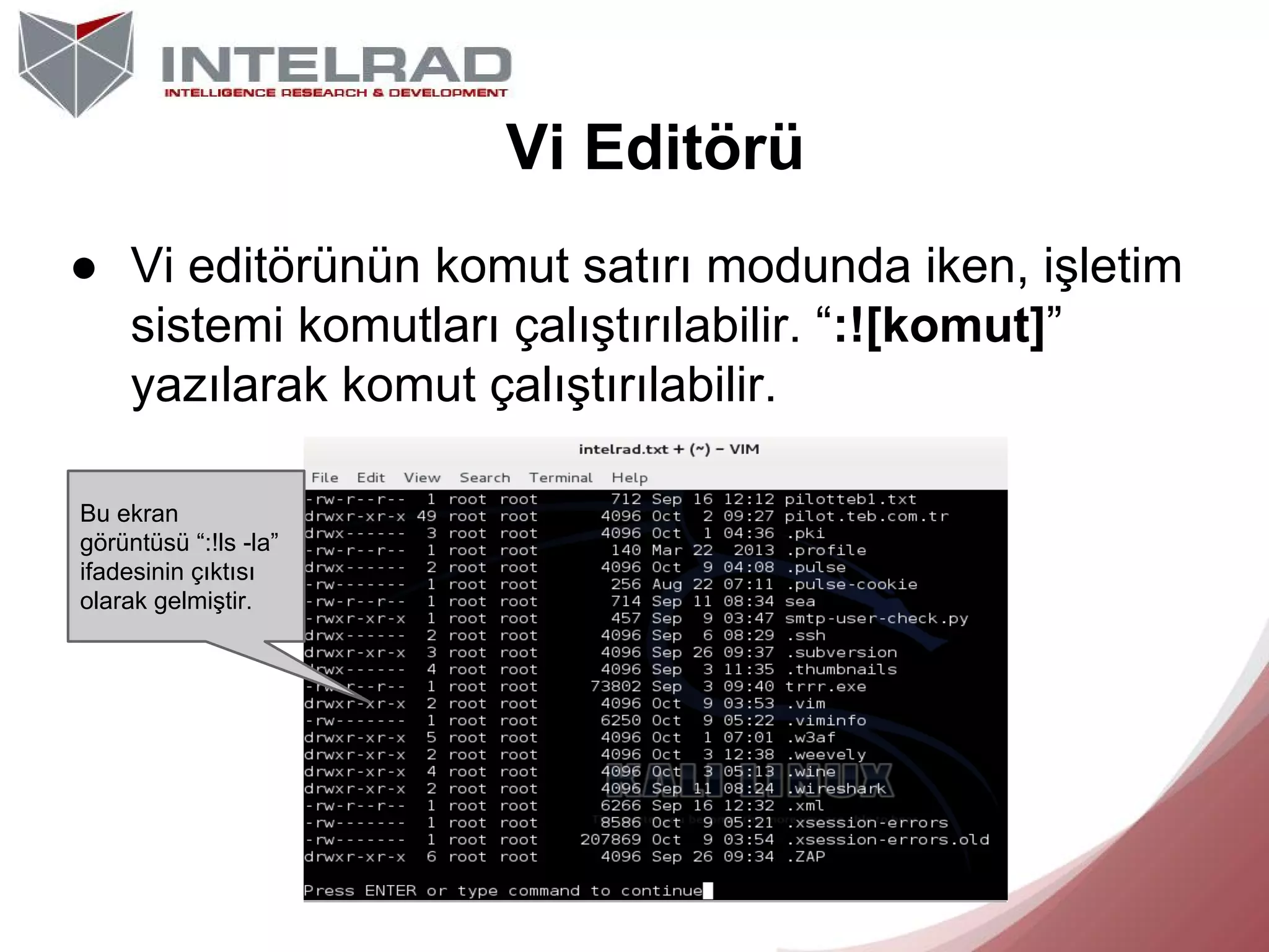 Vi Editörü
● Vi editörünün komut satırı modunda iken, işletim
sistemi komutları çalıştırılabilir. “:![komut]”
yazılarak komut çalıştırılabilir.
Bu ekran
görüntüsü “:!ls -la”
ifadesinin çıktısı
olarak gelmiştir.

 
