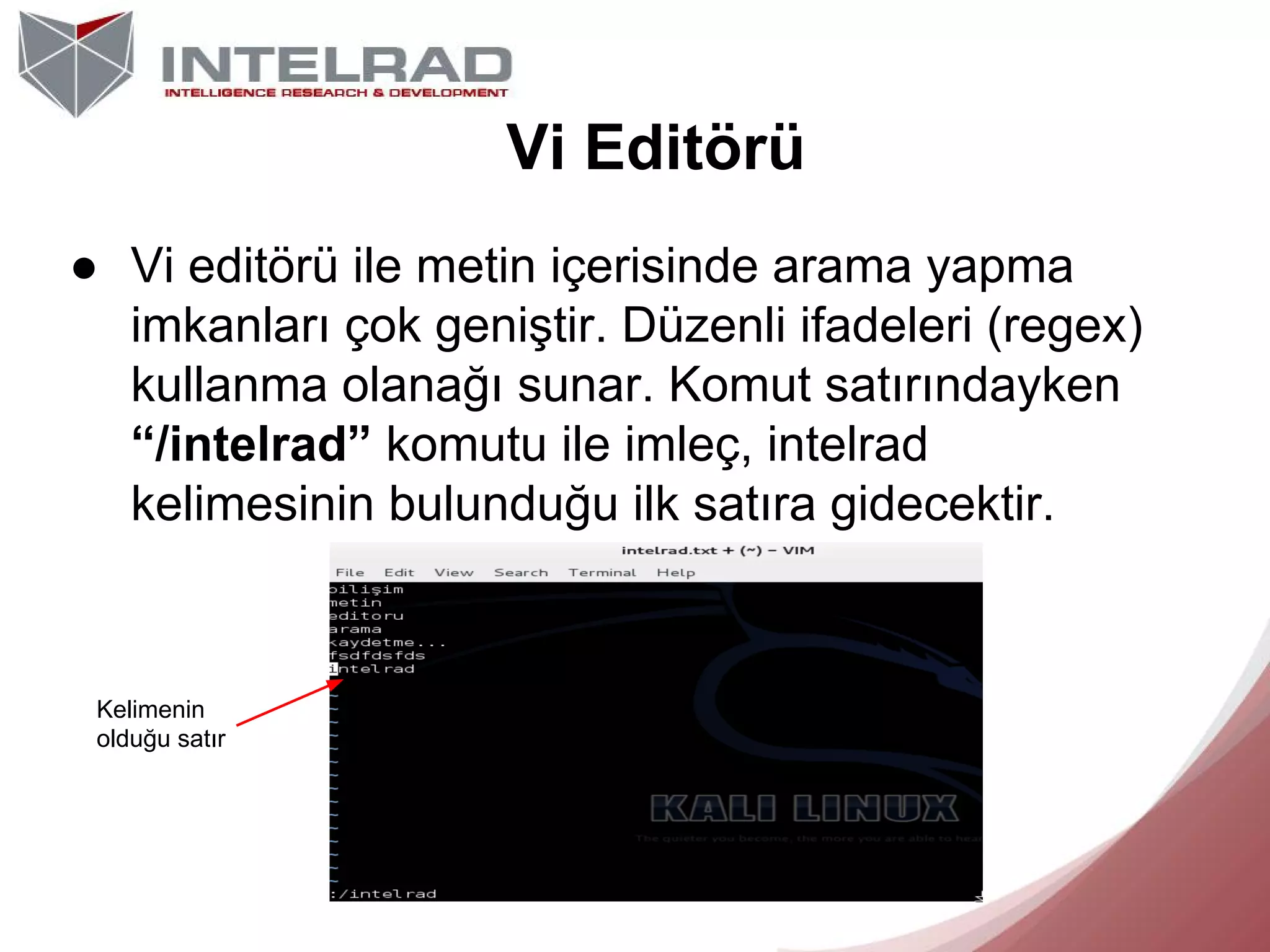 Vi Editörü
● Vi editörü ile metin içerisinde arama yapma
imkanları çok geniştir. Düzenli ifadeleri (regex)
kullanma olanağı sunar. Komut satırındayken
“/intelrad” komutu ile imleç, intelrad
kelimesinin bulunduğu ilk satıra gidecektir.

Kelimenin
olduğu satır

 
