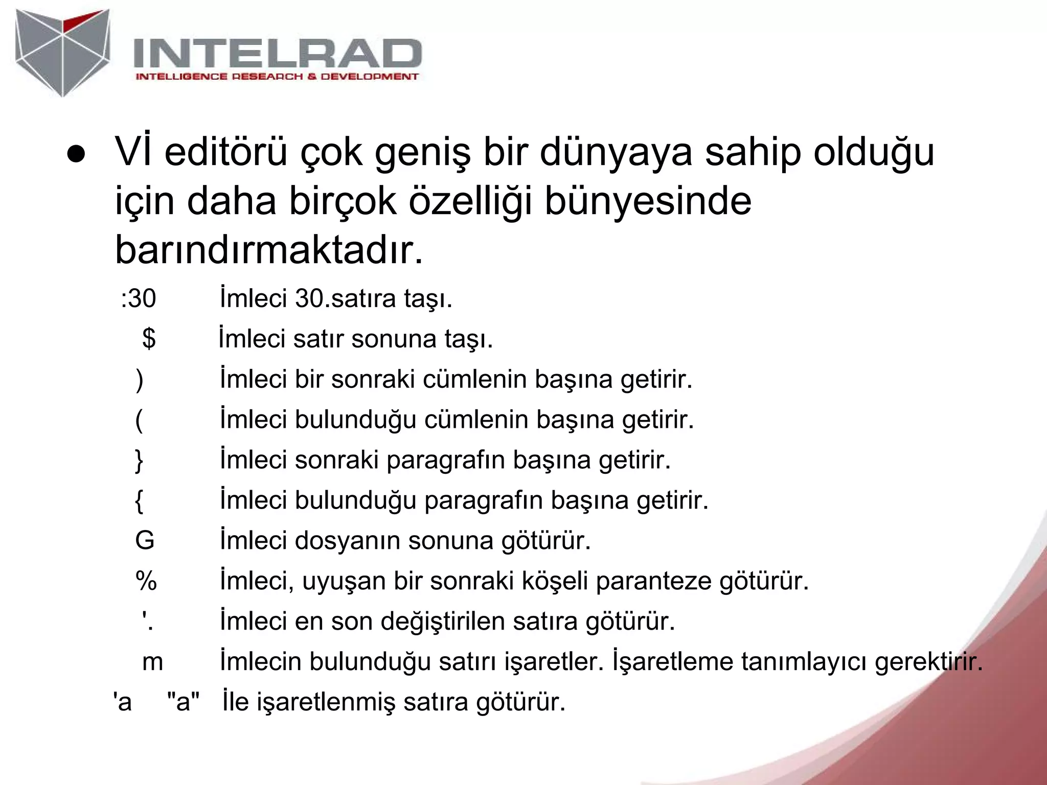 ● Vİ editörü çok geniş bir dünyaya sahip olduğu
için daha birçok özelliği bünyesinde
barındırmaktadır.
:30

İmleci 30.satıra taşı.

$
)

İmleci bir sonraki cümlenin başına getirir.

(

İmleci bulunduğu cümlenin başına getirir.

}

İmleci sonraki paragrafın başına getirir.

{

İmleci bulunduğu paragrafın başına getirir.

G

İmleci dosyanın sonuna götürür.

%

İmleci, uyuşan bir sonraki köşeli paranteze götürür.

'.

İmleci en son değiştirilen satıra götürür.

m
'a

İmleci satır sonuna taşı.

İmlecin bulunduğu satırı işaretler. İşaretleme tanımlayıcı gerektirir.
"a" İle işaretlenmiş satıra götürür.

 