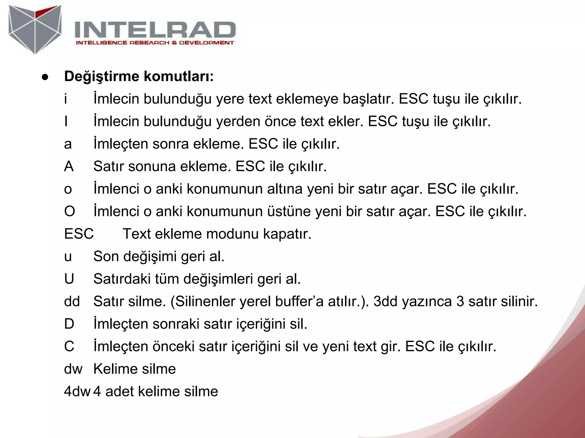 ●

Değiştirme komutları:
i

İmlecin bulunduğu yere text eklemeye başlatır. ESC tuşu ile çıkılır.

I

İmlecin bulunduğu yerden önce text ekler. ESC tuşu ile çıkılır.

a

İmleçten sonra ekleme. ESC ile çıkılır.

A

Satır sonuna ekleme. ESC ile çıkılır.

o

İmlenci o anki konumunun altına yeni bir satır açar. ESC ile çıkılır.

O

İmlenci o anki konumunun üstüne yeni bir satır açar. ESC ile çıkılır.

ESC

Text ekleme modunu kapatır.

u

Son değişimi geri al.

U

Satırdaki tüm değişimleri geri al.

dd Satır silme. (Silinenler yerel buffer’a atılır.). 3dd yazınca 3 satır silinir.
D

İmleçten sonraki satır içeriğini sil.

C

İmleçten önceki satır içeriğini sil ve yeni text gir. ESC ile çıkılır.

dw Kelime silme
4dw 4 adet kelime silme

 