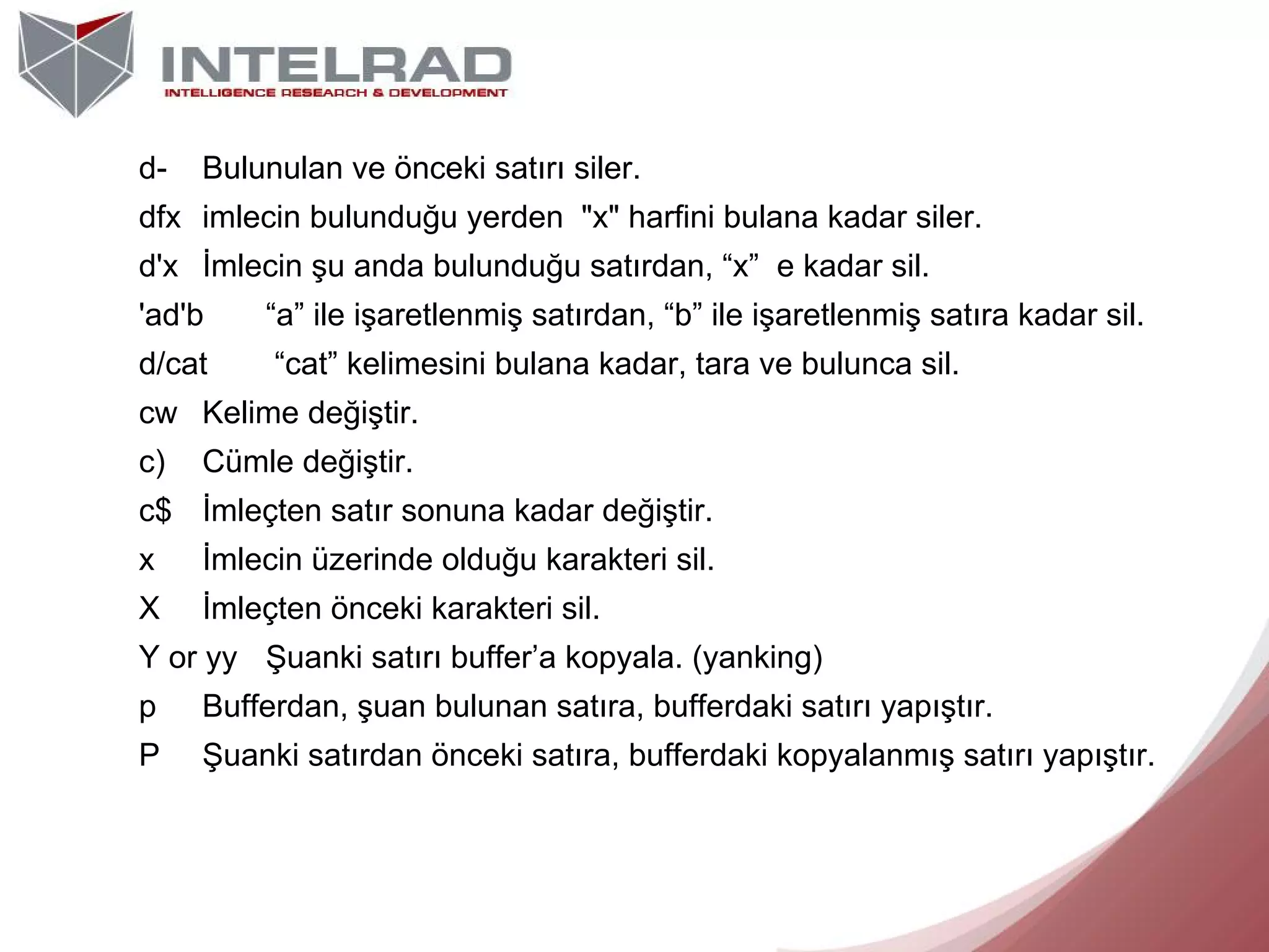 d-

Bulunulan ve önceki satırı siler.

dfx imlecin bulunduğu yerden "x" harfini bulana kadar siler.
d'x İmlecin şu anda bulunduğu satırdan, “x” e kadar sil.
'ad'b

“a” ile işaretlenmiş satırdan, “b” ile işaretlenmiş satıra kadar sil.

d/cat

“cat” kelimesini bulana kadar, tara ve bulunca sil.

cw Kelime değiştir.
c)

Cümle değiştir.

c$ İmleçten satır sonuna kadar değiştir.
x

İmlecin üzerinde olduğu karakteri sil.

X

İmleçten önceki karakteri sil.

Y or yy Şuanki satırı buffer’a kopyala. (yanking)
p

Bufferdan, şuan bulunan satıra, bufferdaki satırı yapıştır.

P

Şuanki satırdan önceki satıra, bufferdaki kopyalanmış satırı yapıştır.

 