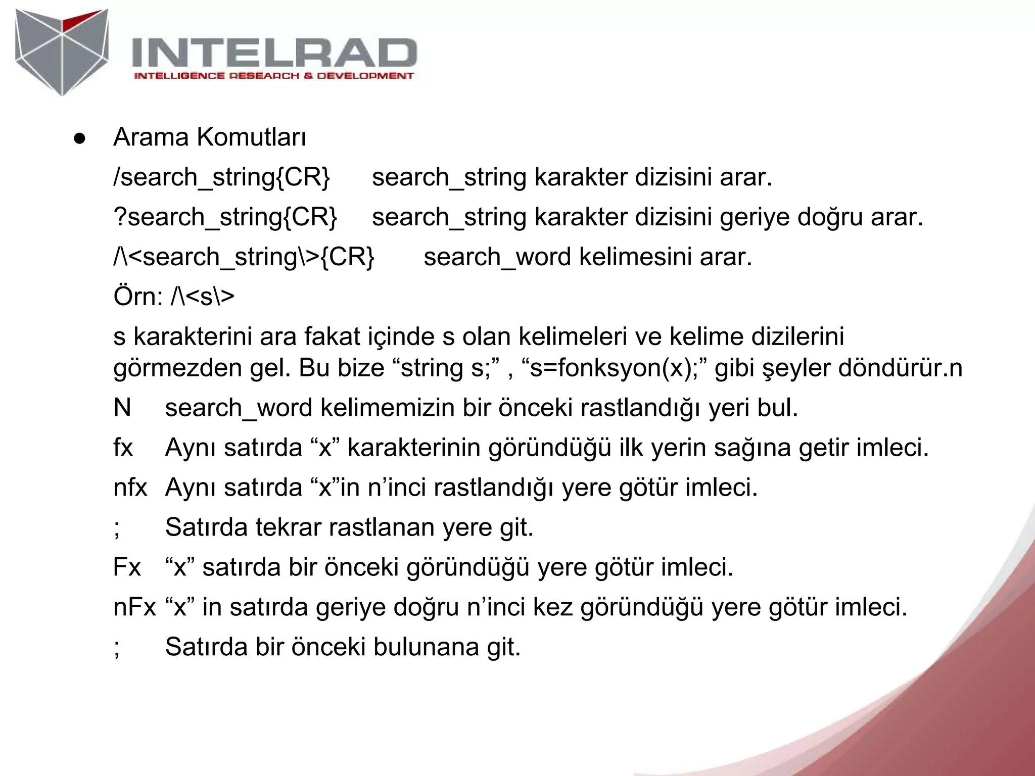 ●

Arama Komutları
/search_string{CR}

search_string karakter dizisini arar.

?search_string{CR}

search_string karakter dizisini geriye doğru arar.

/<search_string>{CR}

search_word kelimesini arar.

Örn: /<s>
s karakterini ara fakat içinde s olan kelimeleri ve kelime dizilerini
görmezden gel. Bu bize “string s;” , “s=fonksyon(x);” gibi şeyler döndürür.n
N

search_word kelimemizin bir önceki rastlandığı yeri bul.

fx

Aynı satırda “x” karakterinin göründüğü ilk yerin sağına getir imleci.

nfx Aynı satırda “x”in n’inci rastlandığı yere götür imleci.
;

Satırda tekrar rastlanan yere git.

Fx “x” satırda bir önceki göründüğü yere götür imleci.
nFx “x” in satırda geriye doğru n’inci kez göründüğü yere götür imleci.
;

Satırda bir önceki bulunana git.

 