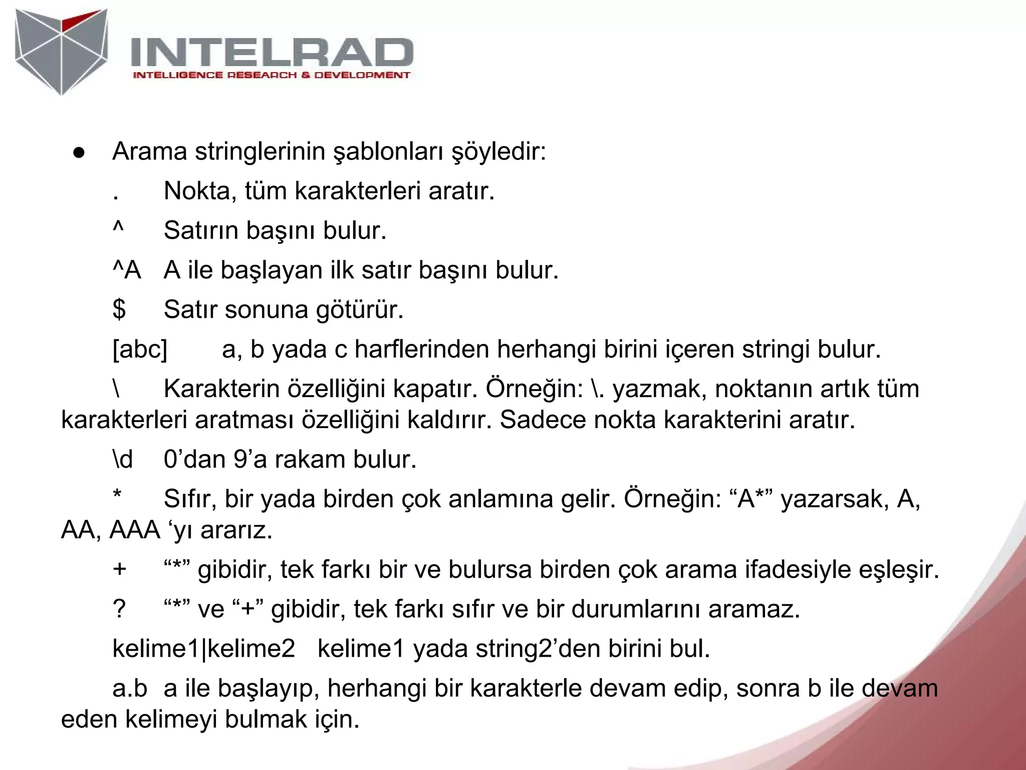 ●

Arama stringlerinin şablonları şöyledir:
.

Nokta, tüm karakterleri aratır.

^

Satırın başını bulur.

^A A ile başlayan ilk satır başını bulur.
$

Satır sonuna götürür.

[abc]

a, b yada c harflerinden herhangi birini içeren stringi bulur.


Karakterin özelliğini kapatır. Örneğin: . yazmak, noktanın artık tüm
karakterleri aratması özelliğini kaldırır. Sadece nokta karakterini aratır.
d

0’dan 9’a rakam bulur.

*
Sıfır, bir yada birden çok anlamına gelir. Örneğin: “A*” yazarsak, A,
AA, AAA ‘yı ararız.
+

“*” gibidir, tek farkı bir ve bulursa birden çok arama ifadesiyle eşleşir.

?

“*” ve “+” gibidir, tek farkı sıfır ve bir durumlarını aramaz.

kelime1|kelime2 kelime1 yada string2’den birini bul.
a.b a ile başlayıp, herhangi bir karakterle devam edip, sonra b ile devam
eden kelimeyi bulmak için.

 