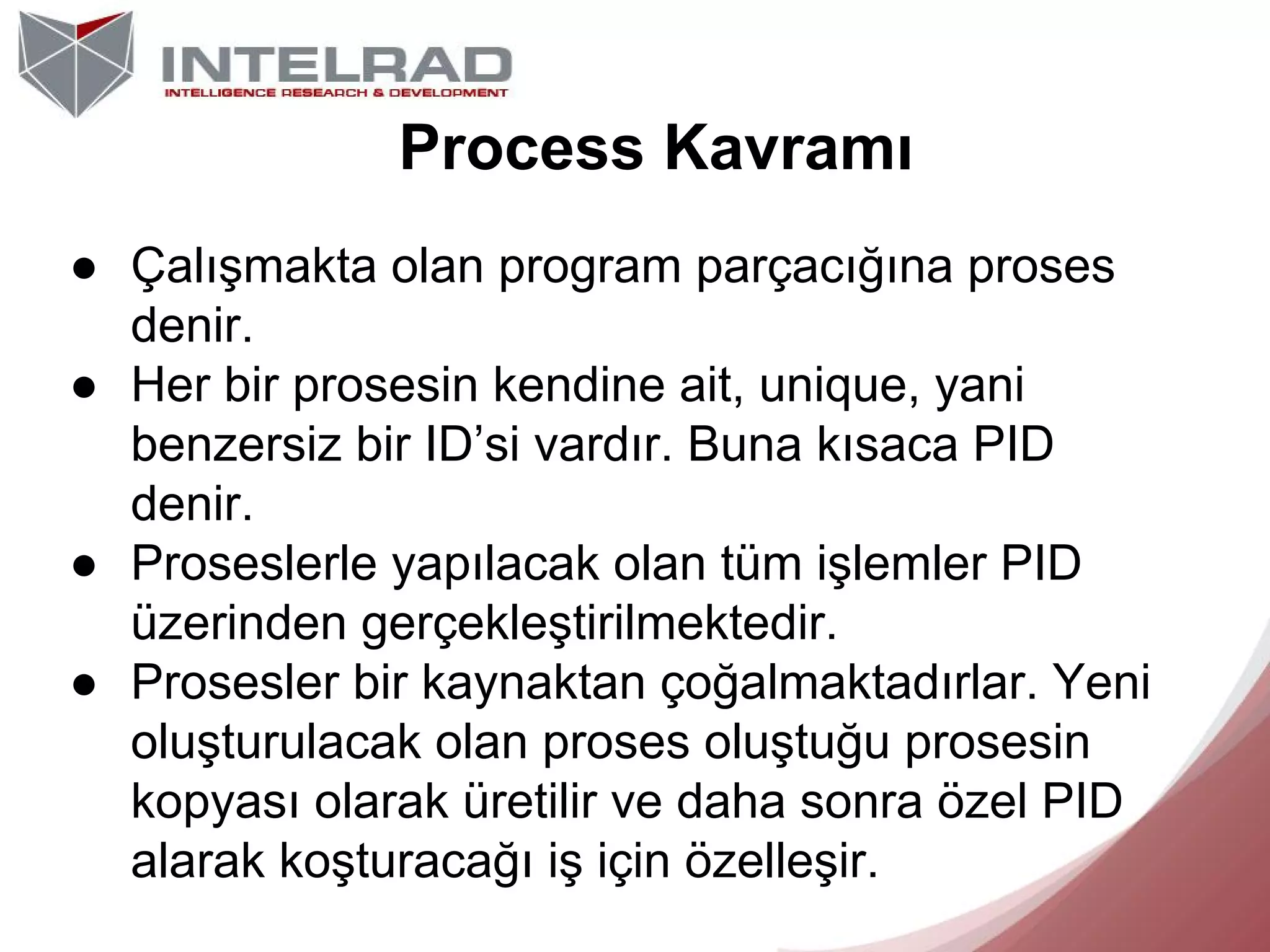 Process Kavramı
● Çalışmakta olan program parçacığına proses
denir.
● Her bir prosesin kendine ait, unique, yani
benzersiz bir ID’si vardır. Buna kısaca PID
denir.
● Proseslerle yapılacak olan tüm işlemler PID
üzerinden gerçekleştirilmektedir.
● Prosesler bir kaynaktan çoğalmaktadırlar. Yeni
oluşturulacak olan proses oluştuğu prosesin
kopyası olarak üretilir ve daha sonra özel PID
alarak koşturacağı iş için özelleşir.

 