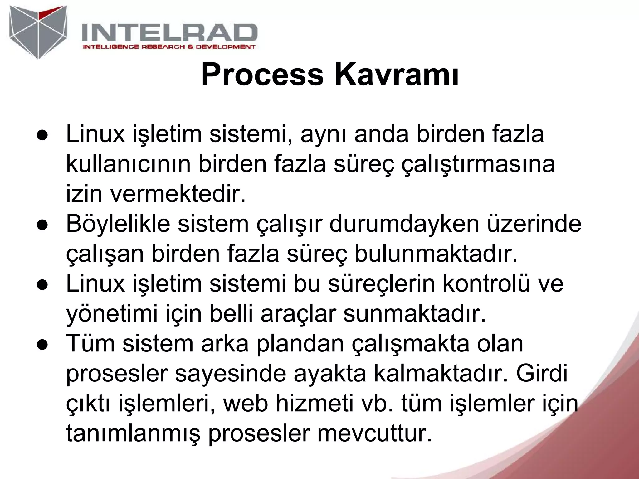 Process Kavramı
● Linux işletim sistemi, aynı anda birden fazla
kullanıcının birden fazla süreç çalıştırmasına
izin vermektedir.
● Böylelikle sistem çalışır durumdayken üzerinde
çalışan birden fazla süreç bulunmaktadır.
● Linux işletim sistemi bu süreçlerin kontrolü ve
yönetimi için belli araçlar sunmaktadır.
● Tüm sistem arka plandan çalışmakta olan
prosesler sayesinde ayakta kalmaktadır. Girdi
çıktı işlemleri, web hizmeti vb. tüm işlemler için
tanımlanmış prosesler mevcuttur.

 