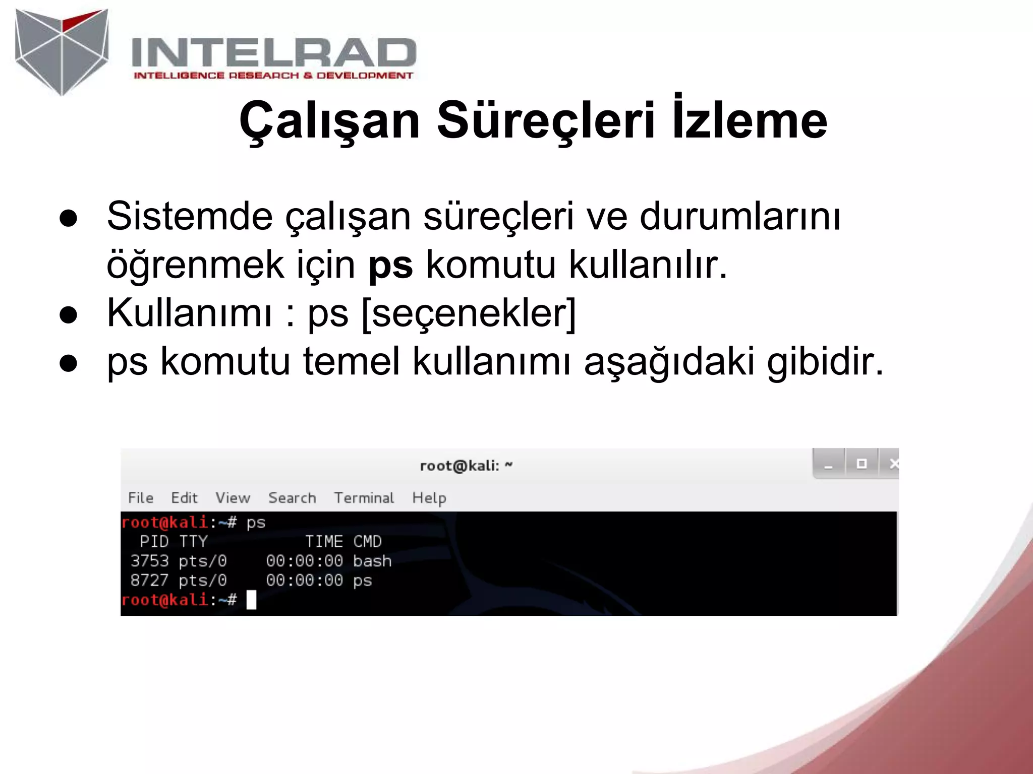 Çalışan Süreçleri İzleme
● Sistemde çalışan süreçleri ve durumlarını
öğrenmek için ps komutu kullanılır.
● Kullanımı : ps [seçenekler]
● ps komutu temel kullanımı aşağıdaki gibidir.

 