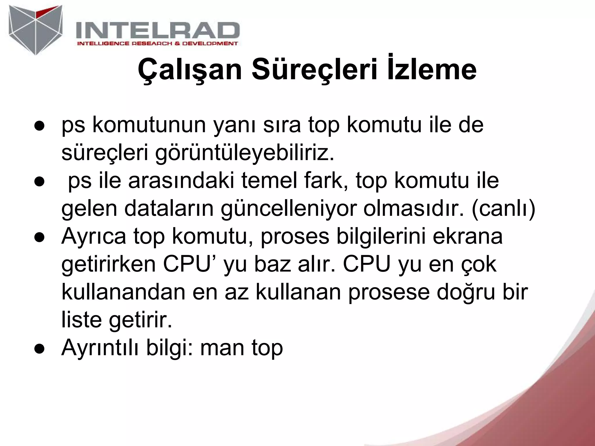 Çalışan Süreçleri İzleme
● ps komutunun yanı sıra top komutu ile de
süreçleri görüntüleyebiliriz.
● ps ile arasındaki temel fark, top komutu ile
gelen dataların güncelleniyor olmasıdır. (canlı)
● Ayrıca top komutu, proses bilgilerini ekrana
getirirken CPU’ yu baz alır. CPU yu en çok
kullanandan en az kullanan prosese doğru bir
liste getirir.
● Ayrıntılı bilgi: man top

 