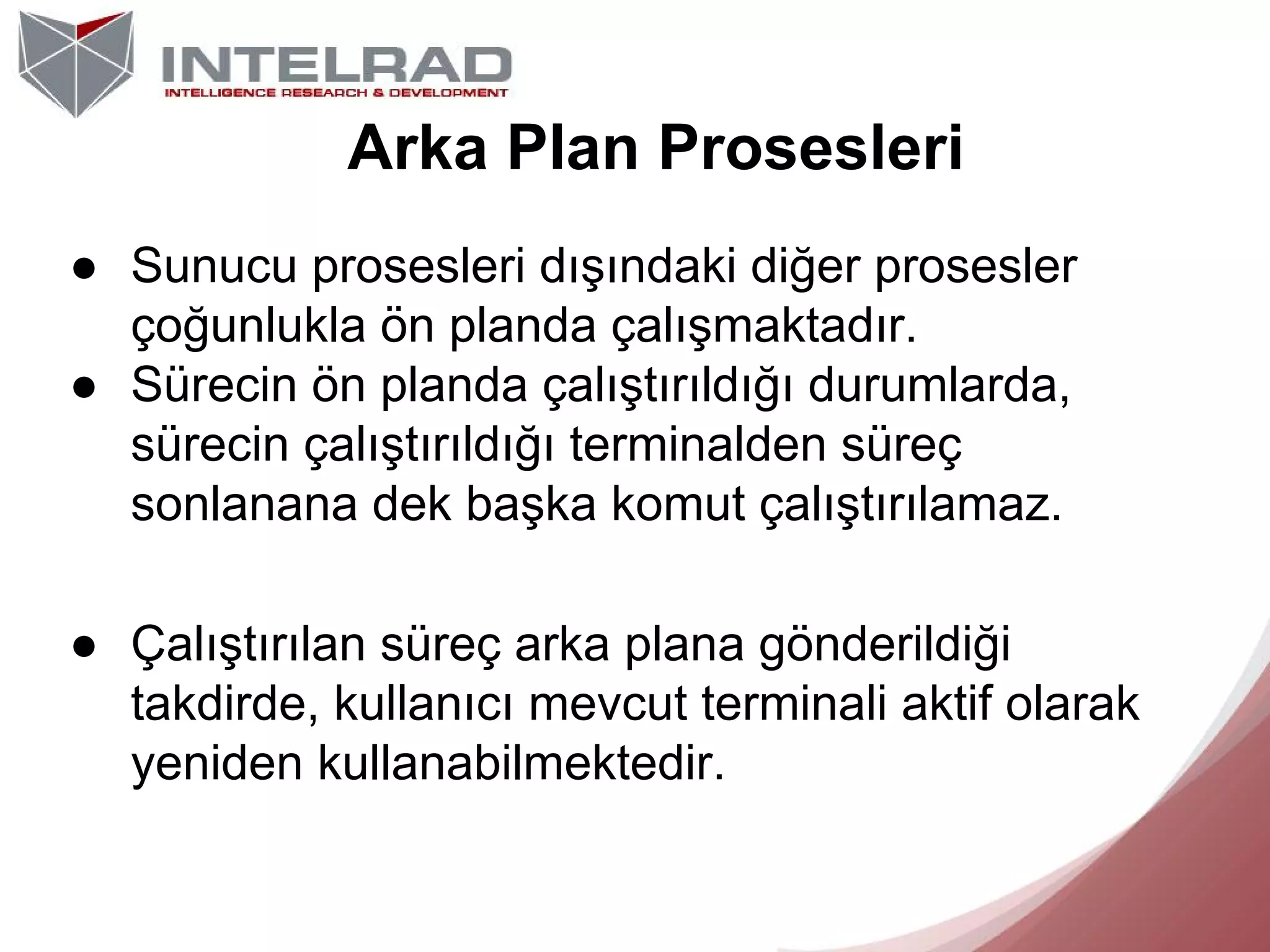 Arka Plan Prosesleri
● Sunucu prosesleri dışındaki diğer prosesler
çoğunlukla ön planda çalışmaktadır.
● Sürecin ön planda çalıştırıldığı durumlarda,
sürecin çalıştırıldığı terminalden süreç
sonlanana dek başka komut çalıştırılamaz.
● Çalıştırılan süreç arka plana gönderildiği
takdirde, kullanıcı mevcut terminali aktif olarak
yeniden kullanabilmektedir.

 