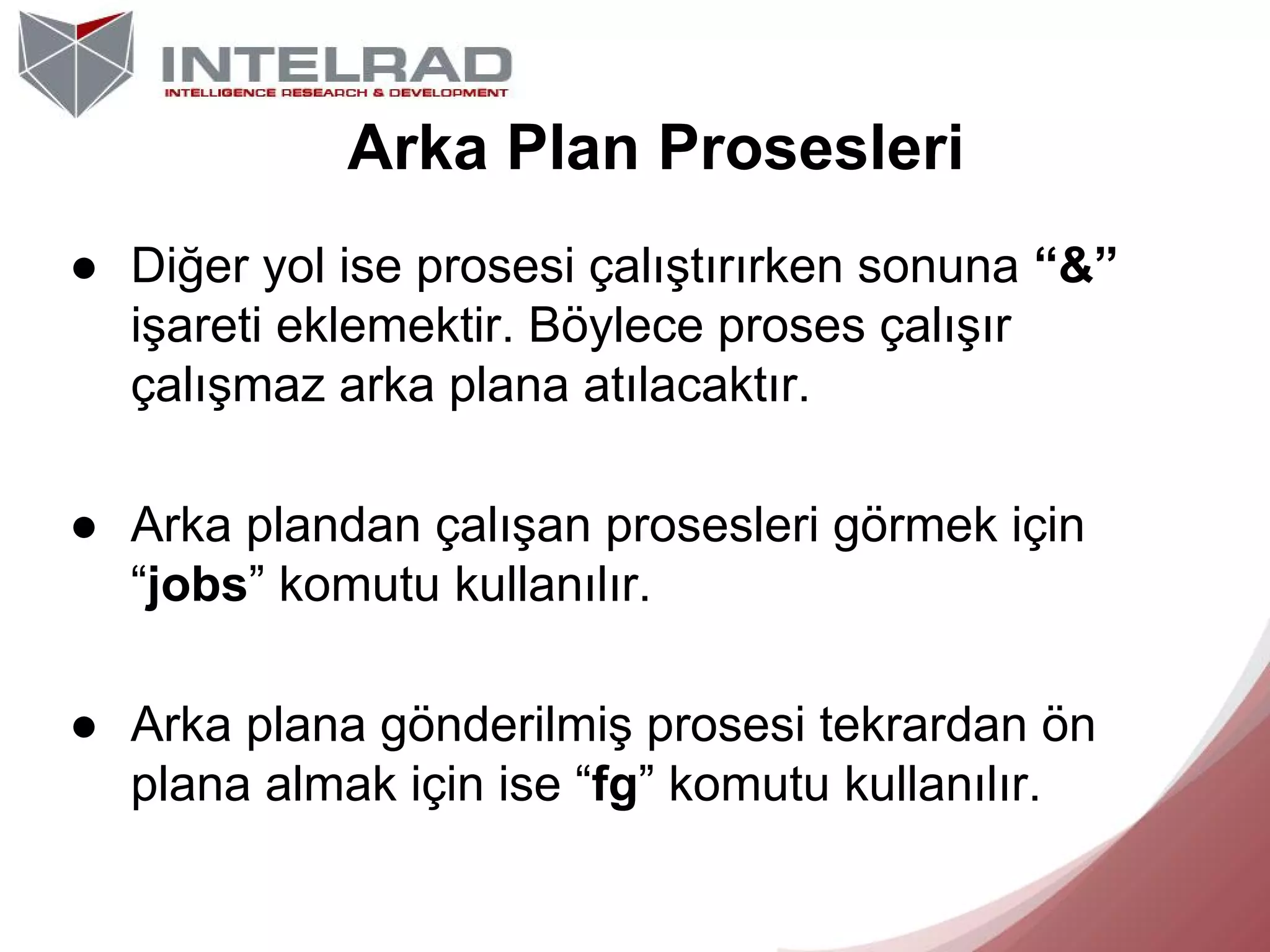 Arka Plan Prosesleri
● Diğer yol ise prosesi çalıştırırken sonuna “&”
işareti eklemektir. Böylece proses çalışır
çalışmaz arka plana atılacaktır.
● Arka plandan çalışan prosesleri görmek için
“jobs” komutu kullanılır.
● Arka plana gönderilmiş prosesi tekrardan ön
plana almak için ise “fg” komutu kullanılır.

 