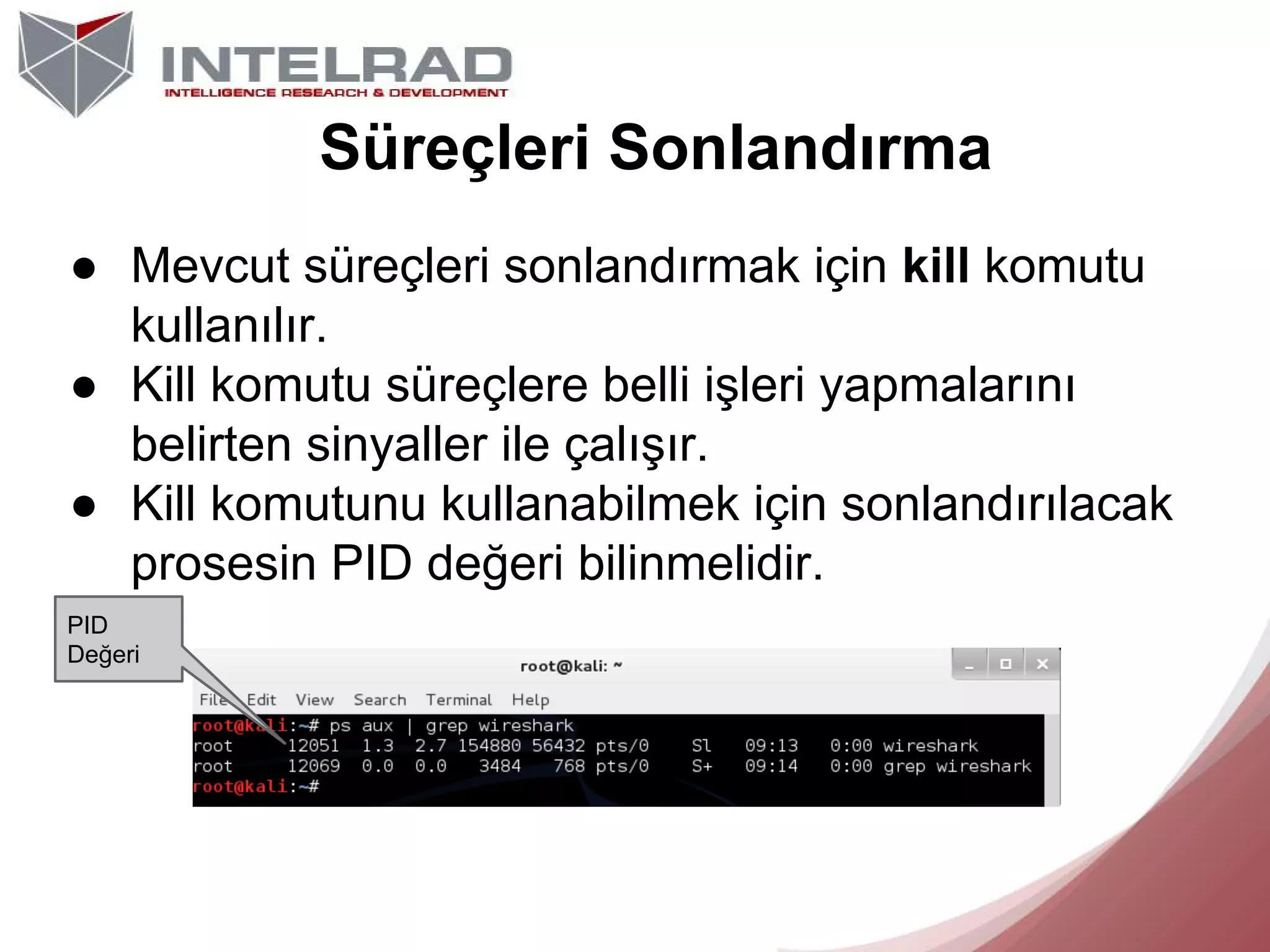 Süreçleri Sonlandırma
● Mevcut süreçleri sonlandırmak için kill komutu
kullanılır.
● Kill komutu süreçlere belli işleri yapmalarını
belirten sinyaller ile çalışır.
● Kill komutunu kullanabilmek için sonlandırılacak
prosesin PID değeri bilinmelidir.
PID
Değeri

 