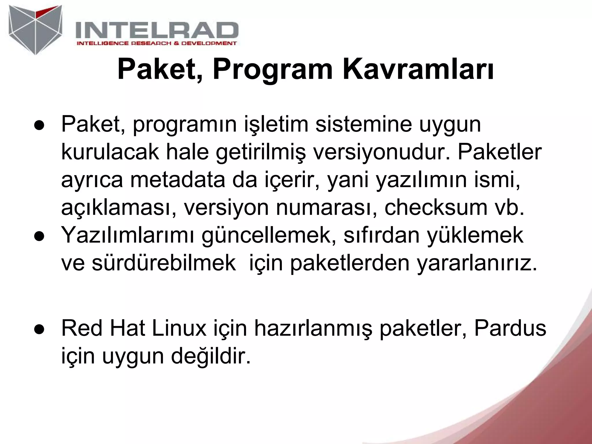 Paket, Program Kavramları
● Paket, programın işletim sistemine uygun
kurulacak hale getirilmiş versiyonudur. Paketler
ayrıca metadata da içerir, yani yazılımın ismi,
açıklaması, versiyon numarası, checksum vb.
● Yazılımlarımı güncellemek, sıfırdan yüklemek
ve sürdürebilmek için paketlerden yararlanırız.
● Red Hat Linux için hazırlanmış paketler, Pardus
için uygun değildir.

 