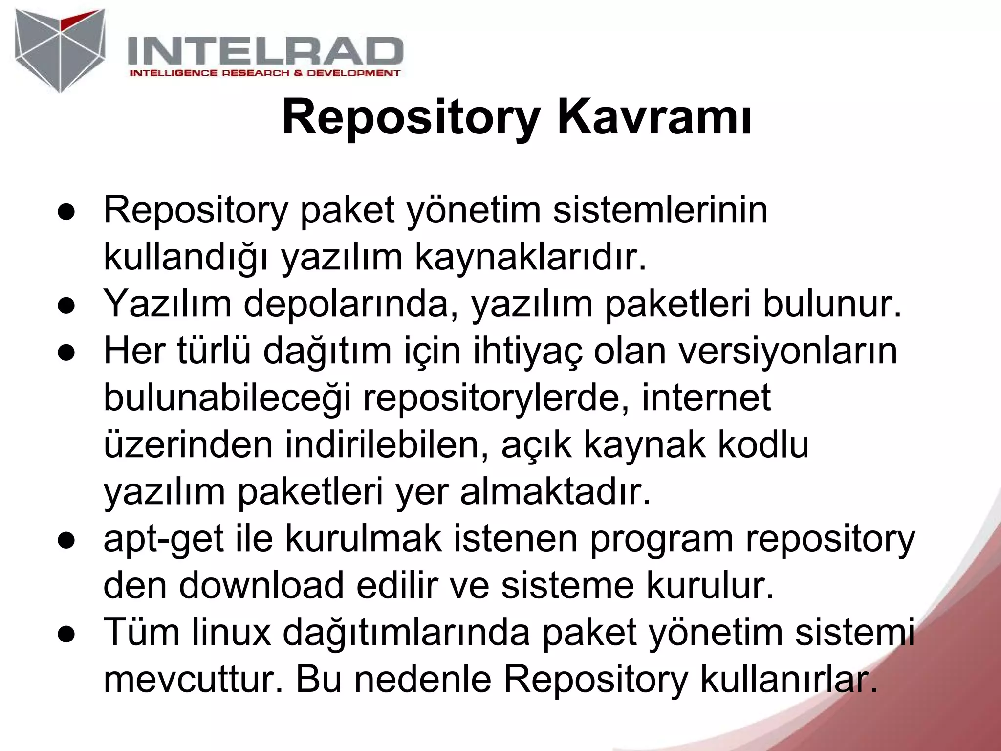 Repository Kavramı
● Repository paket yönetim sistemlerinin
kullandığı yazılım kaynaklarıdır.
● Yazılım depolarında, yazılım paketleri bulunur.
● Her türlü dağıtım için ihtiyaç olan versiyonların
bulunabileceği repositorylerde, internet
üzerinden indirilebilen, açık kaynak kodlu
yazılım paketleri yer almaktadır.
● apt-get ile kurulmak istenen program repository
den download edilir ve sisteme kurulur.
● Tüm linux dağıtımlarında paket yönetim sistemi
mevcuttur. Bu nedenle Repository kullanırlar.

 
