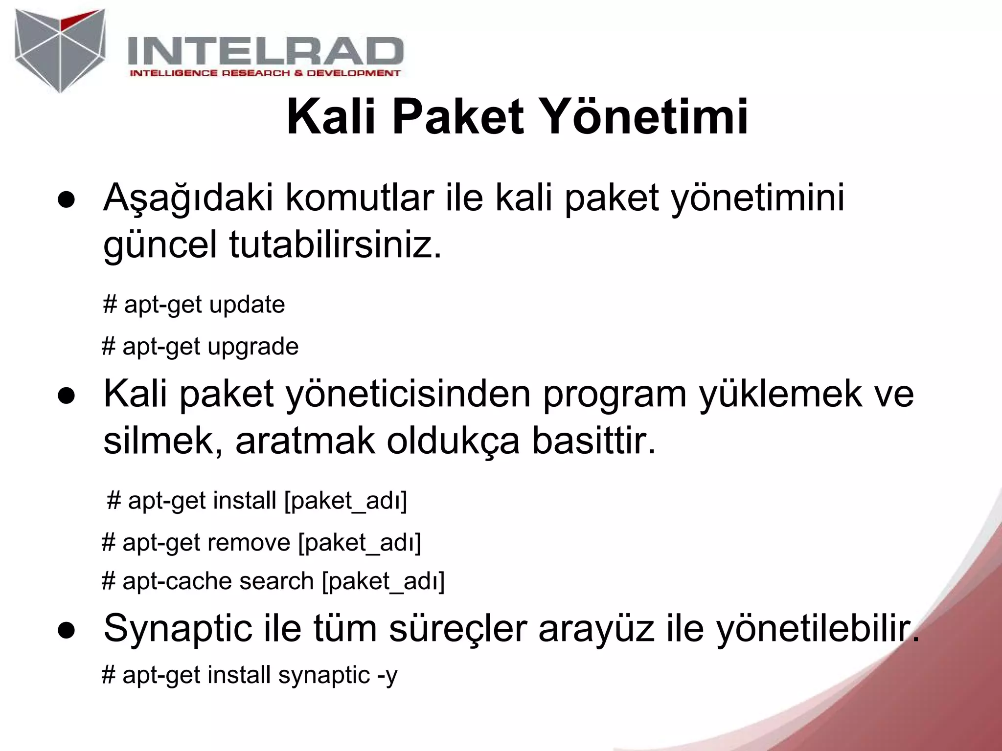 Kali Paket Yönetimi
● Aşağıdaki komutlar ile kali paket yönetimini
güncel tutabilirsiniz.
# apt-get update
# apt-get upgrade

● Kali paket yöneticisinden program yüklemek ve
silmek, aratmak oldukça basittir.
# apt-get install [paket_adı]
# apt-get remove [paket_adı]
# apt-cache search [paket_adı]

● Synaptic ile tüm süreçler arayüz ile yönetilebilir.
# apt-get install synaptic -y

 