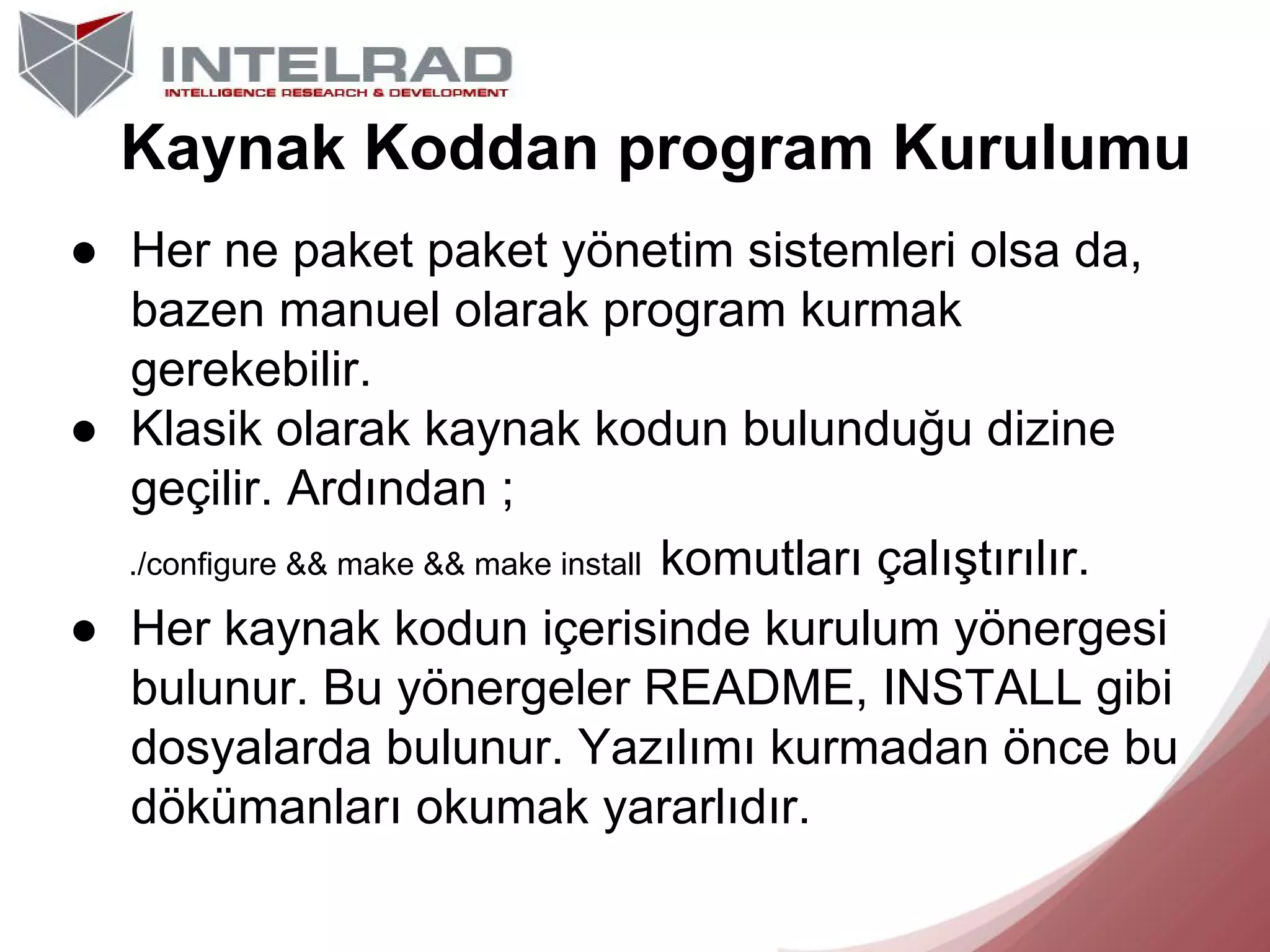 Kaynak Koddan program Kurulumu
● Her ne paket paket yönetim sistemleri olsa da,
bazen manuel olarak program kurmak
gerekebilir.
● Klasik olarak kaynak kodun bulunduğu dizine
geçilir. Ardından ;
./configure && make && make install komutları çalıştırılır.
● Her kaynak kodun içerisinde kurulum yönergesi
bulunur. Bu yönergeler README, INSTALL gibi
dosyalarda bulunur. Yazılımı kurmadan önce bu
dökümanları okumak yararlıdır.

 