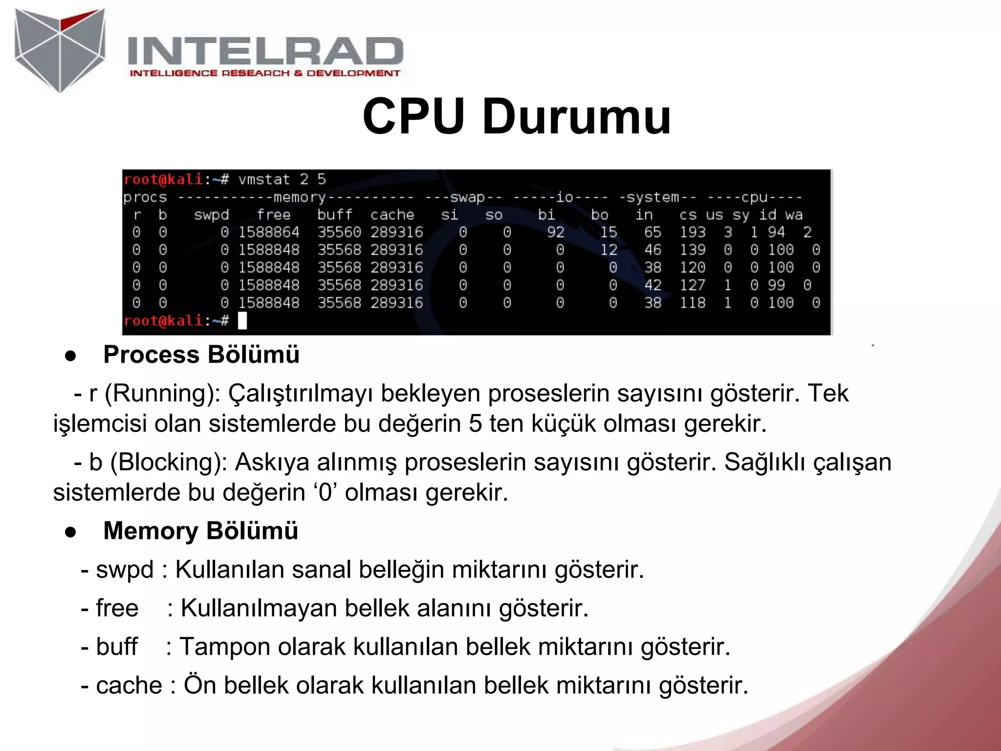 CPU Durumu

●

Process Bölümü

- r (Running): Çalıştırılmayı bekleyen proseslerin sayısını gösterir. Tek
işlemcisi olan sistemlerde bu değerin 5 ten küçük olması gerekir.
- b (Blocking): Askıya alınmış proseslerin sayısını gösterir. Sağlıklı çalışan
sistemlerde bu değerin ‘0’ olması gerekir.
●

Memory Bölümü
- swpd : Kullanılan sanal belleğin miktarını gösterir.
- free

: Kullanılmayan bellek alanını gösterir.

- buff

: Tampon olarak kullanılan bellek miktarını gösterir.

- cache : Ön bellek olarak kullanılan bellek miktarını gösterir.

 