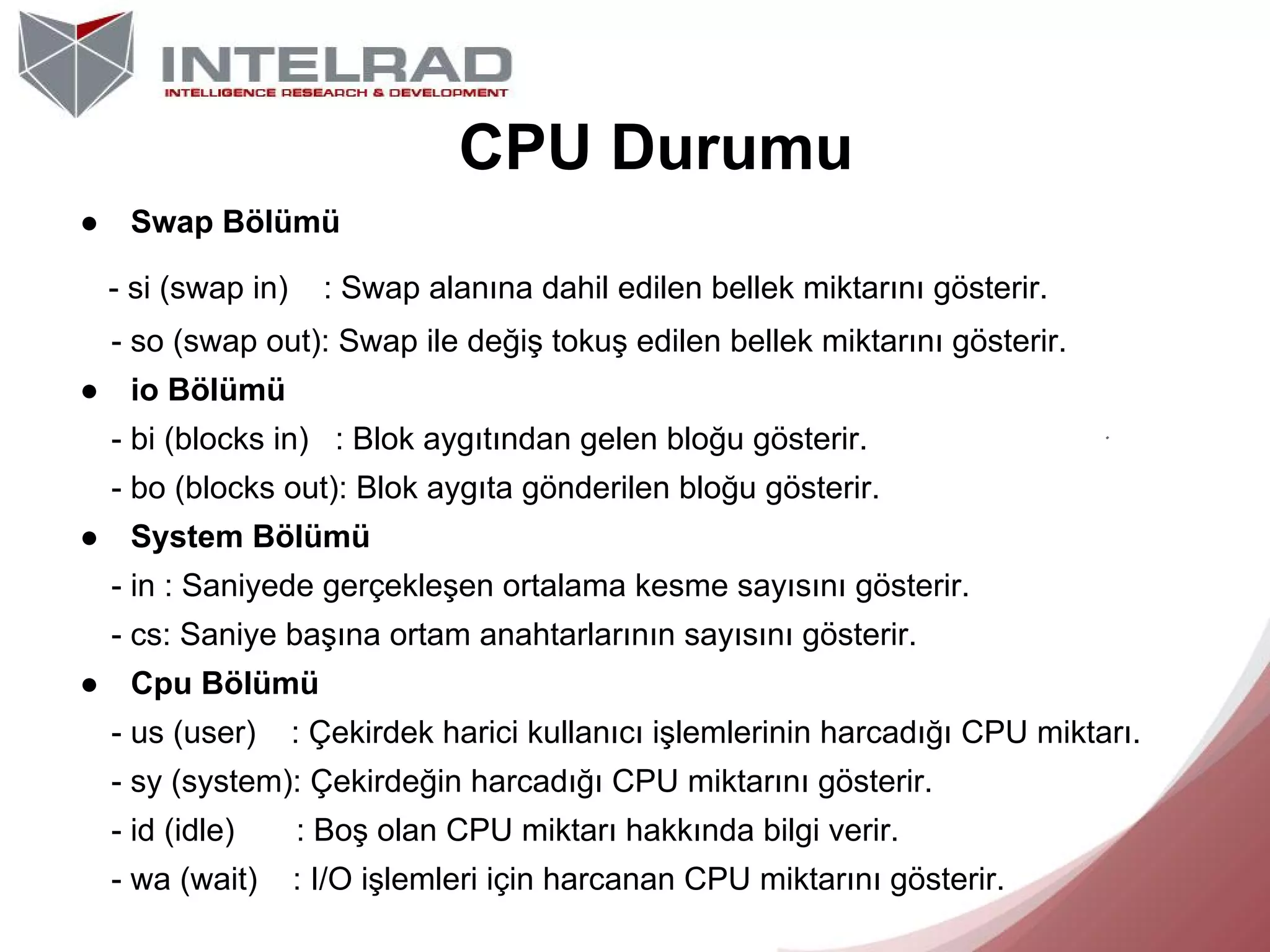 CPU Durumu
●

Swap Bölümü
- si (swap in)

: Swap alanına dahil edilen bellek miktarını gösterir.

- so (swap out): Swap ile değiş tokuş edilen bellek miktarını gösterir.
●

io Bölümü
- bi (blocks in) : Blok aygıtından gelen bloğu gösterir.
- bo (blocks out): Blok aygıta gönderilen bloğu gösterir.

●

System Bölümü
- in : Saniyede gerçekleşen ortalama kesme sayısını gösterir.
- cs: Saniye başına ortam anahtarlarının sayısını gösterir.

●

Cpu Bölümü
- us (user)

: Çekirdek harici kullanıcı işlemlerinin harcadığı CPU miktarı.

- sy (system): Çekirdeğin harcadığı CPU miktarını gösterir.
- id (idle)

: Boş olan CPU miktarı hakkında bilgi verir.

- wa (wait)

: I/O işlemleri için harcanan CPU miktarını gösterir.

 