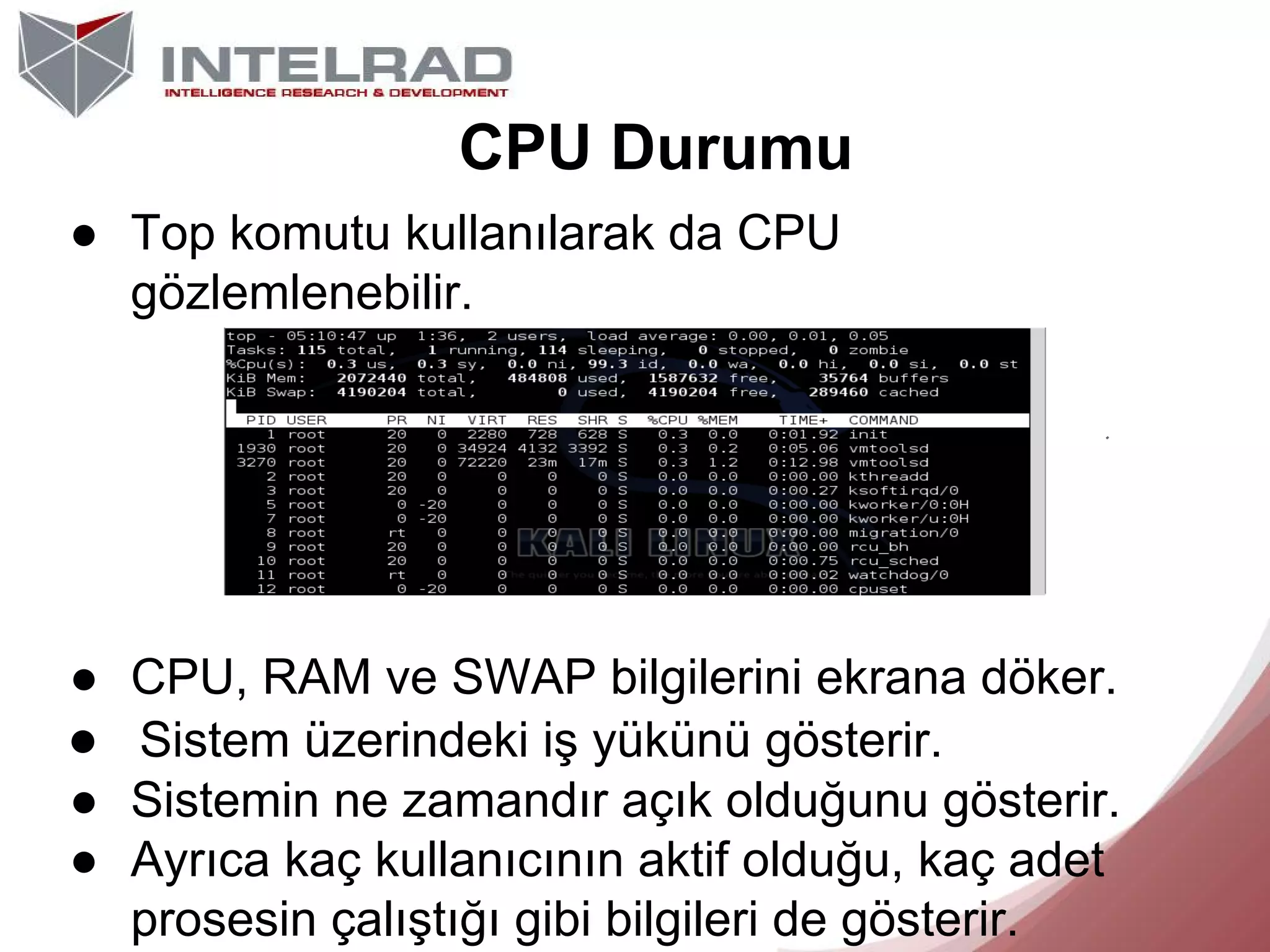 CPU Durumu
● Top komutu kullanılarak da CPU
gözlemlenebilir.

● CPU, RAM ve SWAP bilgilerini ekrana döker.
● Sistem üzerindeki iş yükünü gösterir.
● Sistemin ne zamandır açık olduğunu gösterir.
● Ayrıca kaç kullanıcının aktif olduğu, kaç adet
prosesin çalıştığı gibi bilgileri de gösterir.

 