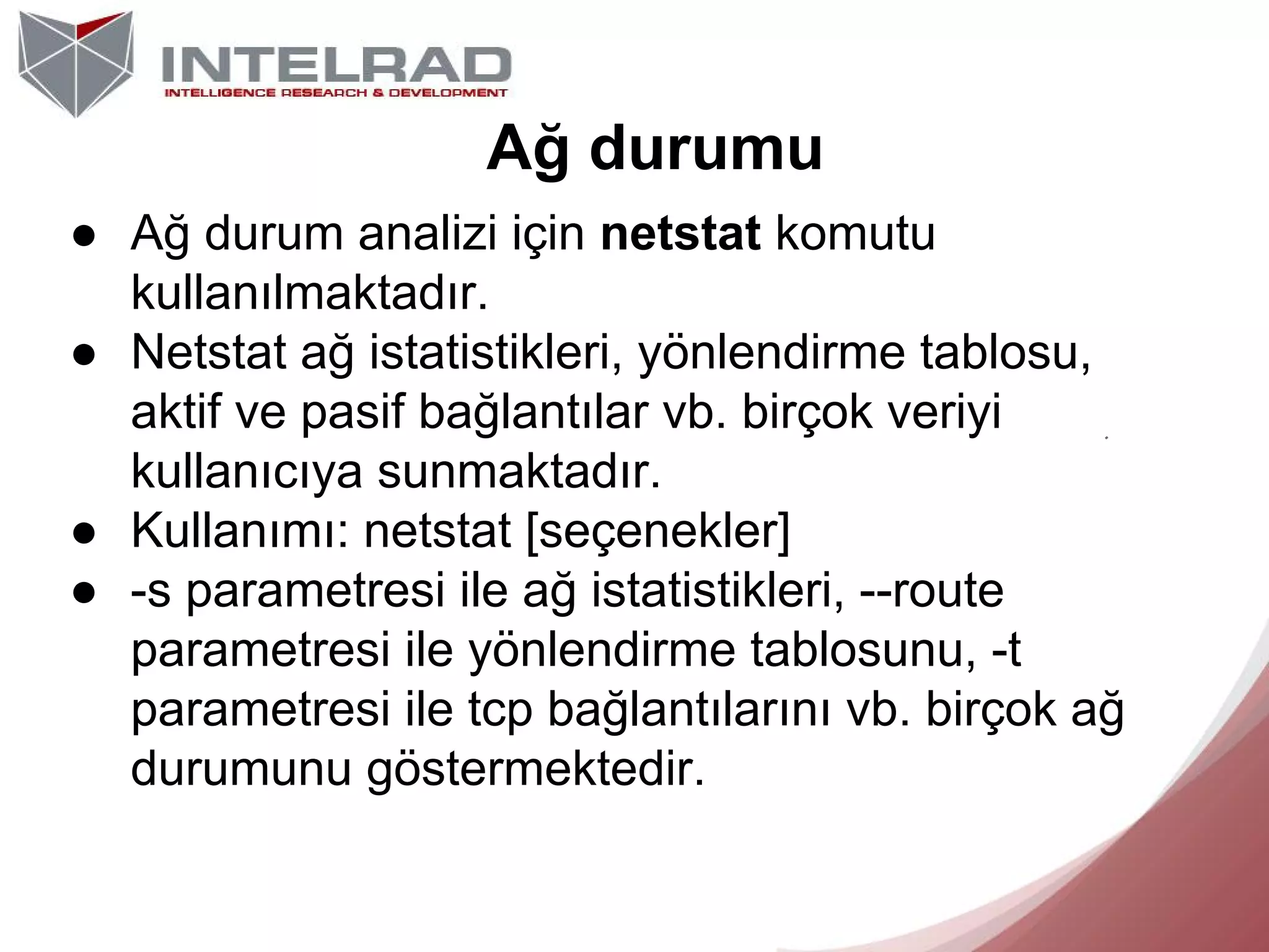 Ağ durumu
● Ağ durum analizi için netstat komutu
kullanılmaktadır.
● Netstat ağ istatistikleri, yönlendirme tablosu,
aktif ve pasif bağlantılar vb. birçok veriyi
kullanıcıya sunmaktadır.
● Kullanımı: netstat [seçenekler]
● -s parametresi ile ağ istatistikleri, --route
parametresi ile yönlendirme tablosunu, -t
parametresi ile tcp bağlantılarını vb. birçok ağ
durumunu göstermektedir.

 