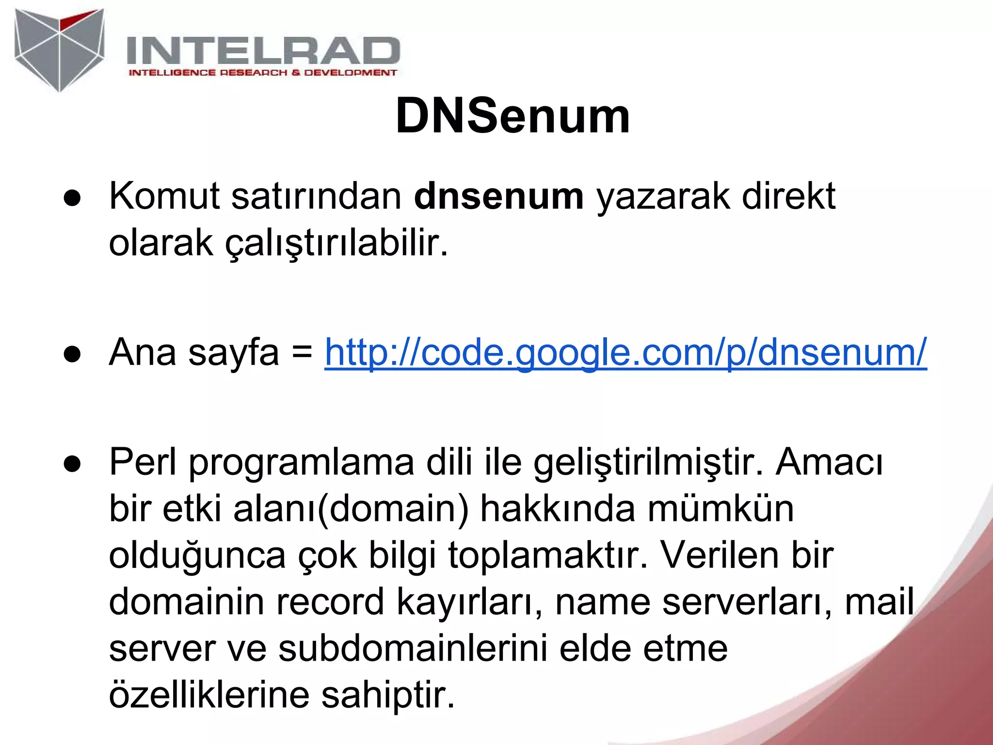 DNSenum
● Komut satırından dnsenum yazarak direkt
olarak çalıştırılabilir.
● Ana sayfa = http://code.google.com/p/dnsenum/
● Perl programlama dili ile geliştirilmiştir. Amacı
bir etki alanı(domain) hakkında mümkün
olduğunca çok bilgi toplamaktır. Verilen bir
domainin record kayırları, name serverları, mail
server ve subdomainlerini elde etme
özelliklerine sahiptir.

 