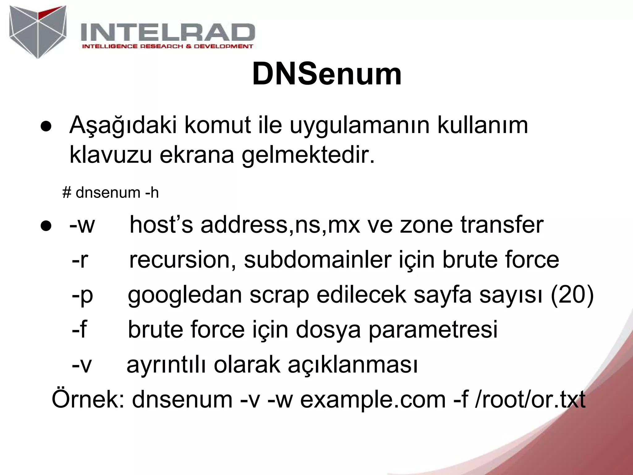 DNSenum
● Aşağıdaki komut ile uygulamanın kullanım
klavuzu ekrana gelmektedir.
# dnsenum -h

● -w host’s address,ns,mx ve zone transfer
-r
recursion, subdomainler için brute force
-p googledan scrap edilecek sayfa sayısı (20)
-f
brute force için dosya parametresi
-v ayrıntılı olarak açıklanması
Örnek: dnsenum -v -w example.com -f /root/or.txt

 