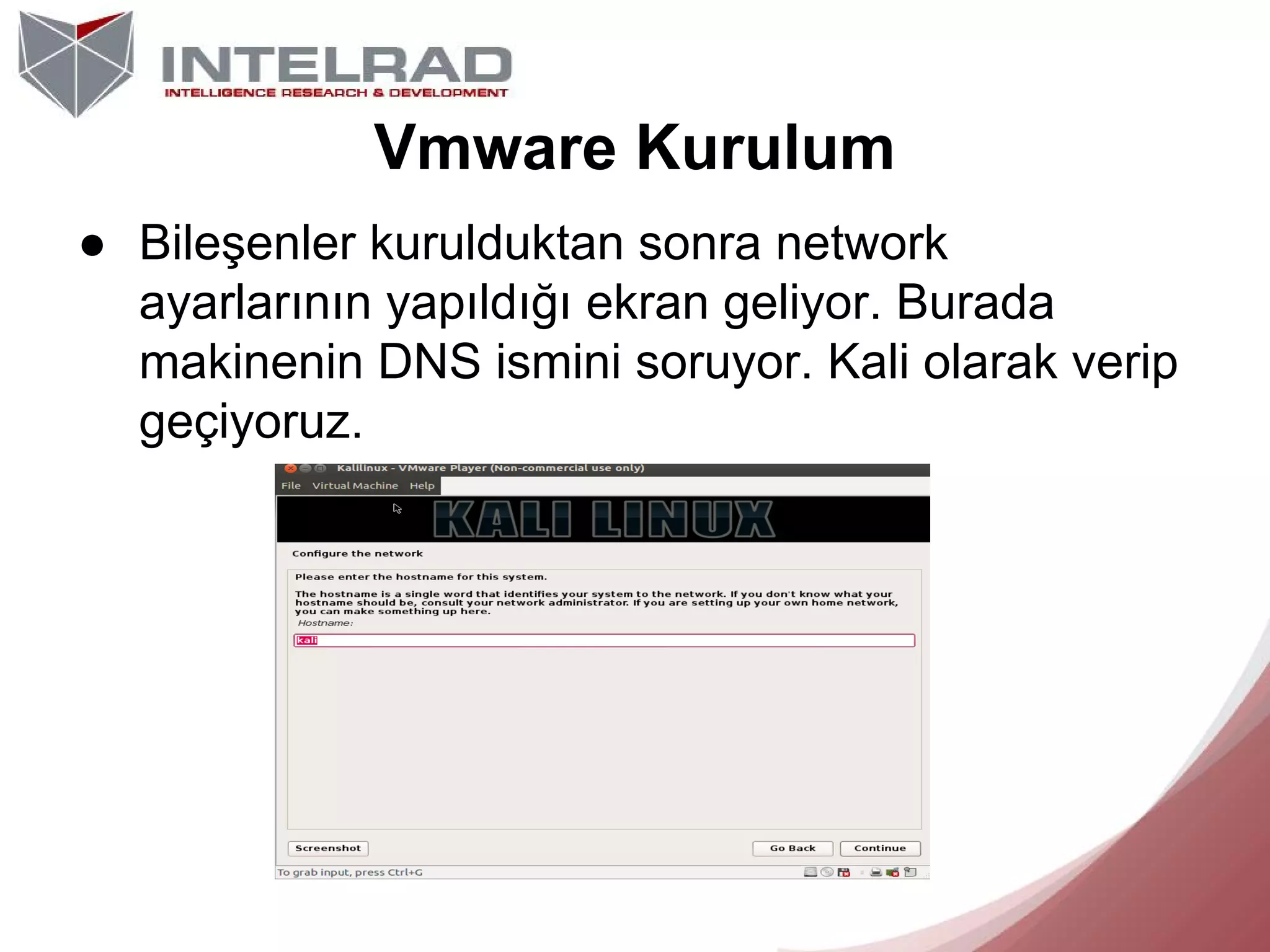 Vmware Kurulum
● Bileşenler kurulduktan sonra network
ayarlarının yapıldığı ekran geliyor. Burada
makinenin DNS ismini soruyor. Kali olarak verip
geçiyoruz.

 