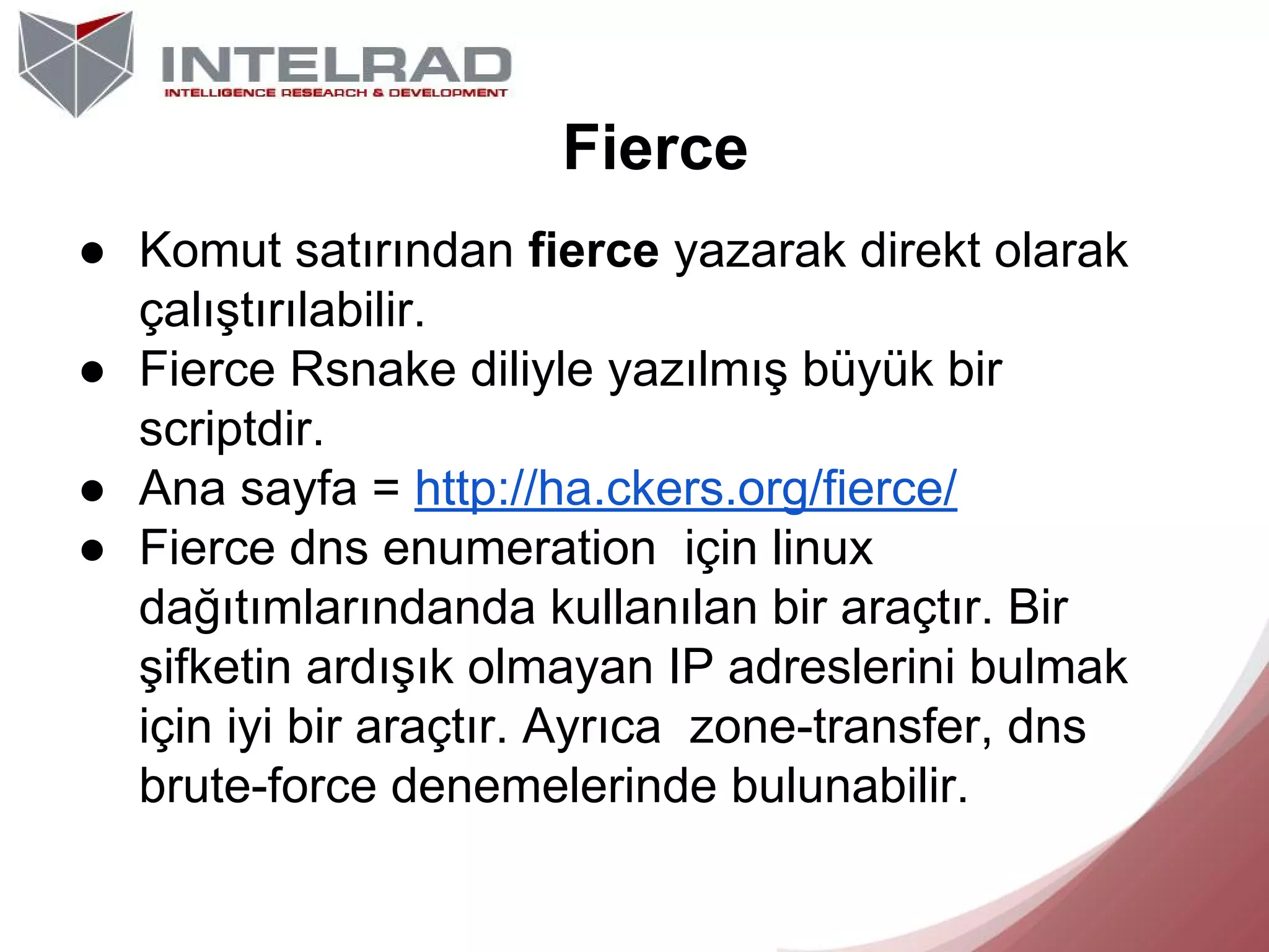 Fierce
● Komut satırından fierce yazarak direkt olarak
çalıştırılabilir.
● Fierce Rsnake diliyle yazılmış büyük bir
scriptdir.
● Ana sayfa = http://ha.ckers.org/fierce/
● Fierce dns enumeration için linux
dağıtımlarındanda kullanılan bir araçtır. Bir
şifketin ardışık olmayan IP adreslerini bulmak
için iyi bir araçtır. Ayrıca zone-transfer, dns
brute-force denemelerinde bulunabilir.

 