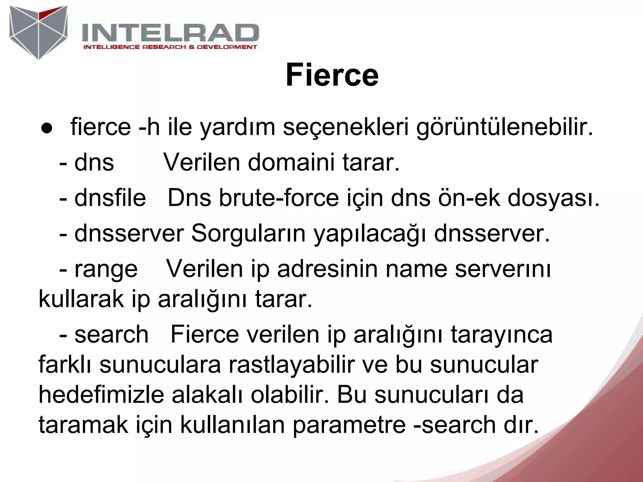 Fierce
● fierce -h ile yardım seçenekleri görüntülenebilir.
- dns
Verilen domaini tarar.
- dnsfile Dns brute-force için dns ön-ek dosyası.
- dnsserver Sorguların yapılacağı dnsserver.
- range Verilen ip adresinin name serverını
kullarak ip aralığını tarar.
- search Fierce verilen ip aralığını tarayınca
farklı sunuculara rastlayabilir ve bu sunucular
hedefimizle alakalı olabilir. Bu sunucuları da
taramak için kullanılan parametre -search dır.

 