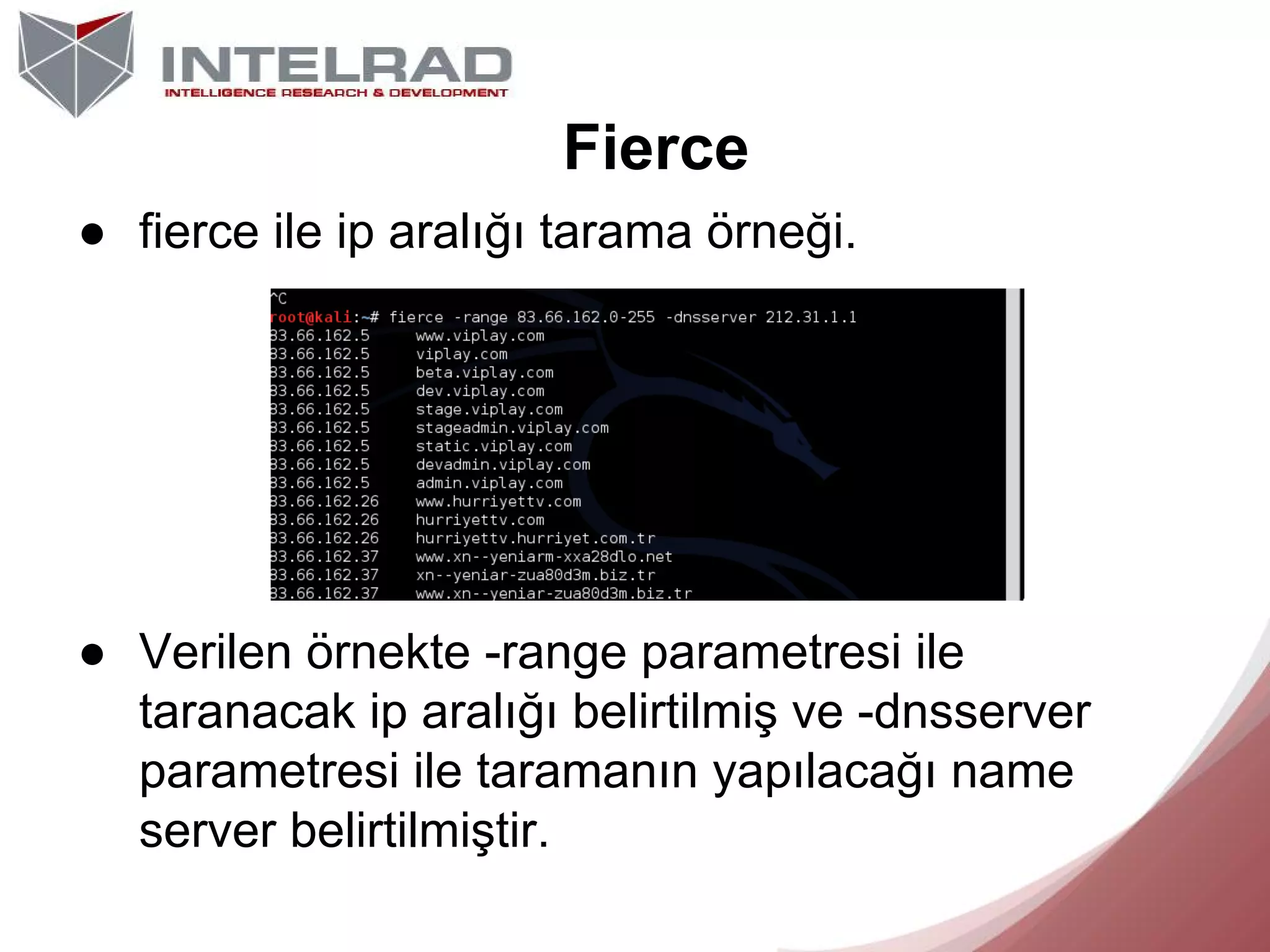 Fierce
● fierce ile ip aralığı tarama örneği.

● Verilen örnekte -range parametresi ile
taranacak ip aralığı belirtilmiş ve -dnsserver
parametresi ile taramanın yapılacağı name
server belirtilmiştir.

 