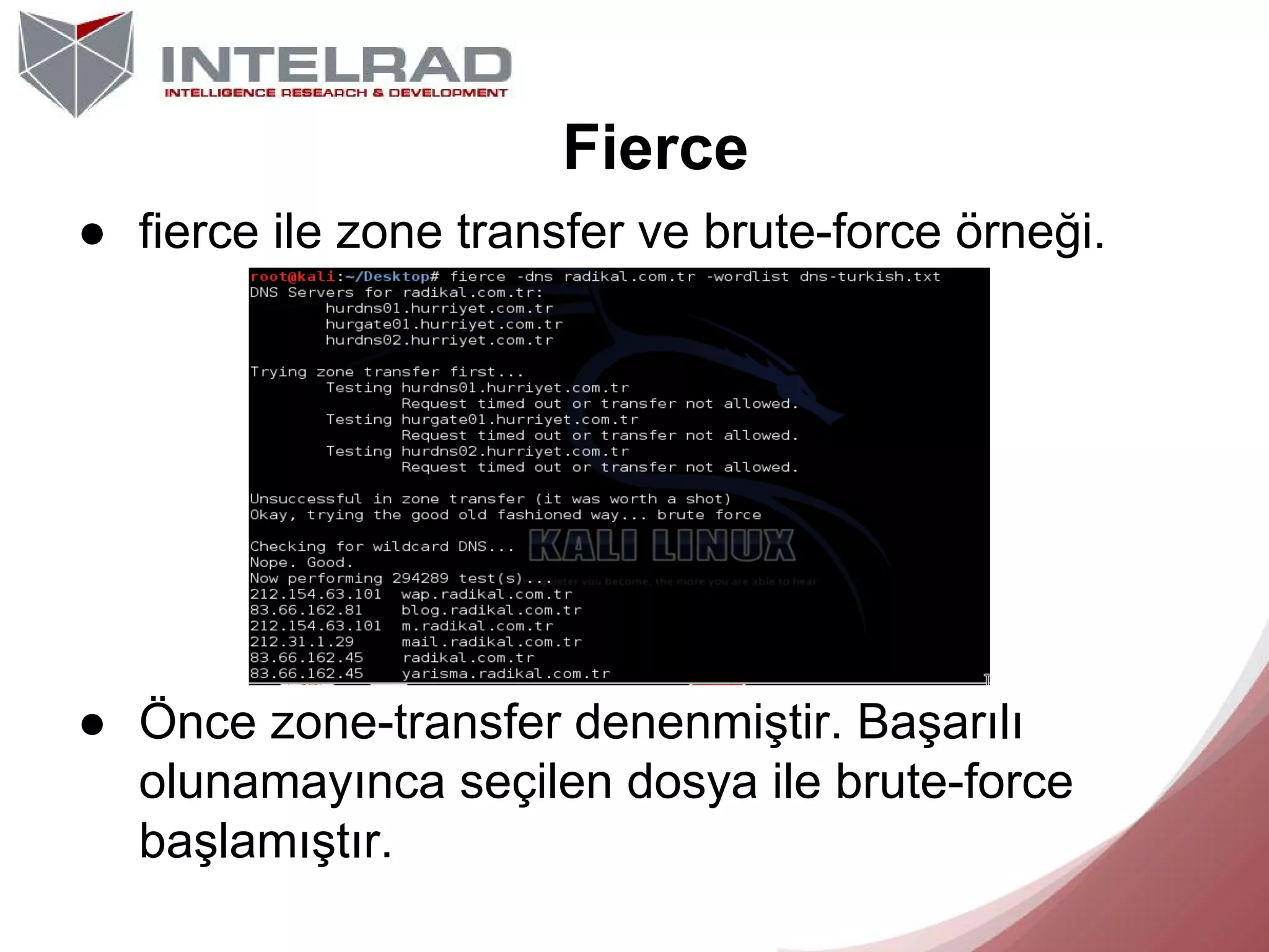 Fierce
● fierce ile zone transfer ve brute-force örneği.

● Önce zone-transfer denenmiştir. Başarılı
olunamayınca seçilen dosya ile brute-force
başlamıştır.

 