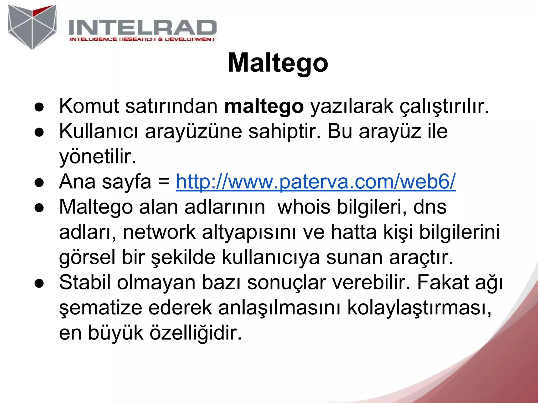 Maltego
● Komut satırından maltego yazılarak çalıştırılır.
● Kullanıcı arayüzüne sahiptir. Bu arayüz ile
yönetilir.
● Ana sayfa = http://www.paterva.com/web6/
● Maltego alan adlarının whois bilgileri, dns
adları, network altyapısını ve hatta kişi bilgilerini
görsel bir şekilde kullanıcıya sunan araçtır.
● Stabil olmayan bazı sonuçlar verebilir. Fakat ağı
şematize ederek anlaşılmasını kolaylaştırması,
en büyük özelliğidir.

 