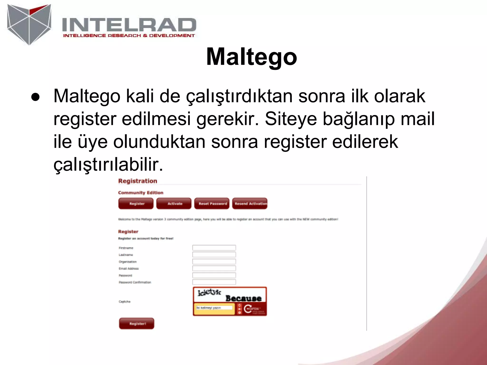 Maltego
● Maltego kali de çalıştırdıktan sonra ilk olarak
register edilmesi gerekir. Siteye bağlanıp mail
ile üye olunduktan sonra register edilerek
çalıştırılabilir.

 