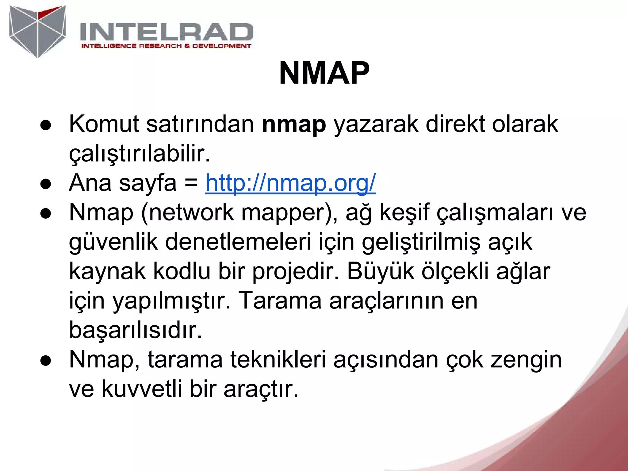 NMAP
● Komut satırından nmap yazarak direkt olarak
çalıştırılabilir.
● Ana sayfa = http://nmap.org/
● Nmap (network mapper), ağ keşif çalışmaları ve
güvenlik denetlemeleri için geliştirilmiş açık
kaynak kodlu bir projedir. Büyük ölçekli ağlar
için yapılmıştır. Tarama araçlarının en
başarılısıdır.
● Nmap, tarama teknikleri açısından çok zengin
ve kuvvetli bir araçtır.

 
