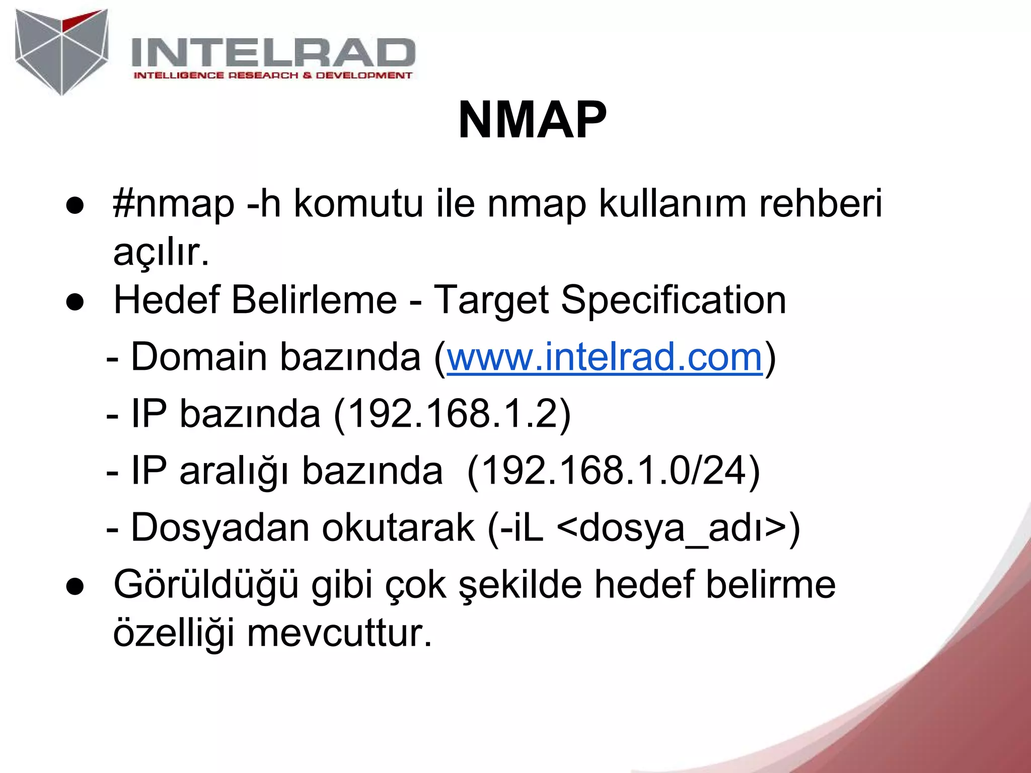 NMAP
● #nmap -h komutu ile nmap kullanım rehberi
açılır.
● Hedef Belirleme - Target Specification
- Domain bazında (www.intelrad.com)
- IP bazında (192.168.1.2)
- IP aralığı bazında (192.168.1.0/24)
- Dosyadan okutarak (-iL <dosya_adı>)
● Görüldüğü gibi çok şekilde hedef belirme
özelliği mevcuttur.

 