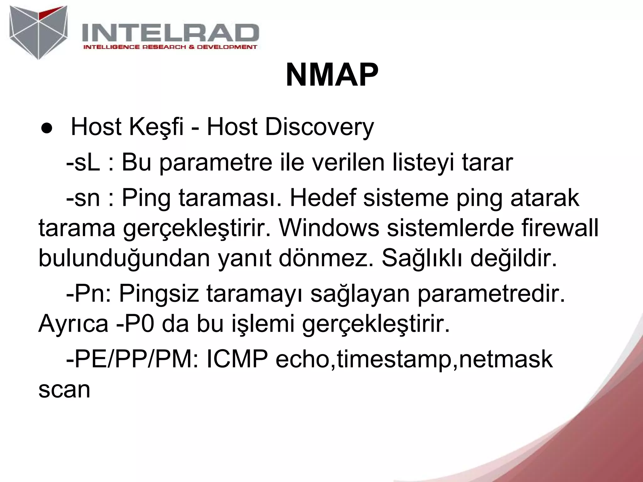 NMAP
● Host Keşfi - Host Discovery
-sL : Bu parametre ile verilen listeyi tarar
-sn : Ping taraması. Hedef sisteme ping atarak
tarama gerçekleştirir. Windows sistemlerde firewall
bulunduğundan yanıt dönmez. Sağlıklı değildir.
-Pn: Pingsiz taramayı sağlayan parametredir.
Ayrıca -P0 da bu işlemi gerçekleştirir.
-PE/PP/PM: ICMP echo,timestamp,netmask
scan

 