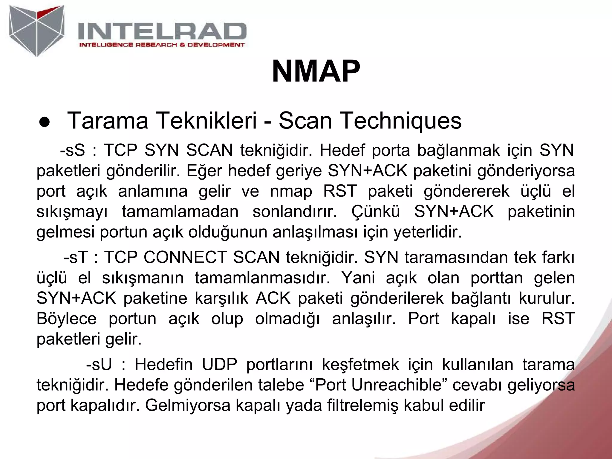 NMAP
● Tarama Teknikleri - Scan Techniques
-sS : TCP SYN SCAN tekniğidir. Hedef porta bağlanmak için SYN
paketleri gönderilir. Eğer hedef geriye SYN+ACK paketini gönderiyorsa
port açık anlamına gelir ve nmap RST paketi göndererek üçlü el
sıkışmayı tamamlamadan sonlandırır. Çünkü SYN+ACK paketinin
gelmesi portun açık olduğunun anlaşılması için yeterlidir.
-sT : TCP CONNECT SCAN tekniğidir. SYN taramasından tek farkı
üçlü el sıkışmanın tamamlanmasıdır. Yani açık olan porttan gelen
SYN+ACK paketine karşılık ACK paketi gönderilerek bağlantı kurulur.
Böylece portun açık olup olmadığı anlaşılır. Port kapalı ise RST
paketleri gelir.
-sU : Hedefin UDP portlarını keşfetmek için kullanılan tarama
tekniğidir. Hedefe gönderilen talebe “Port Unreachible” cevabı geliyorsa
port kapalıdır. Gelmiyorsa kapalı yada filtrelemiş kabul edilir

 