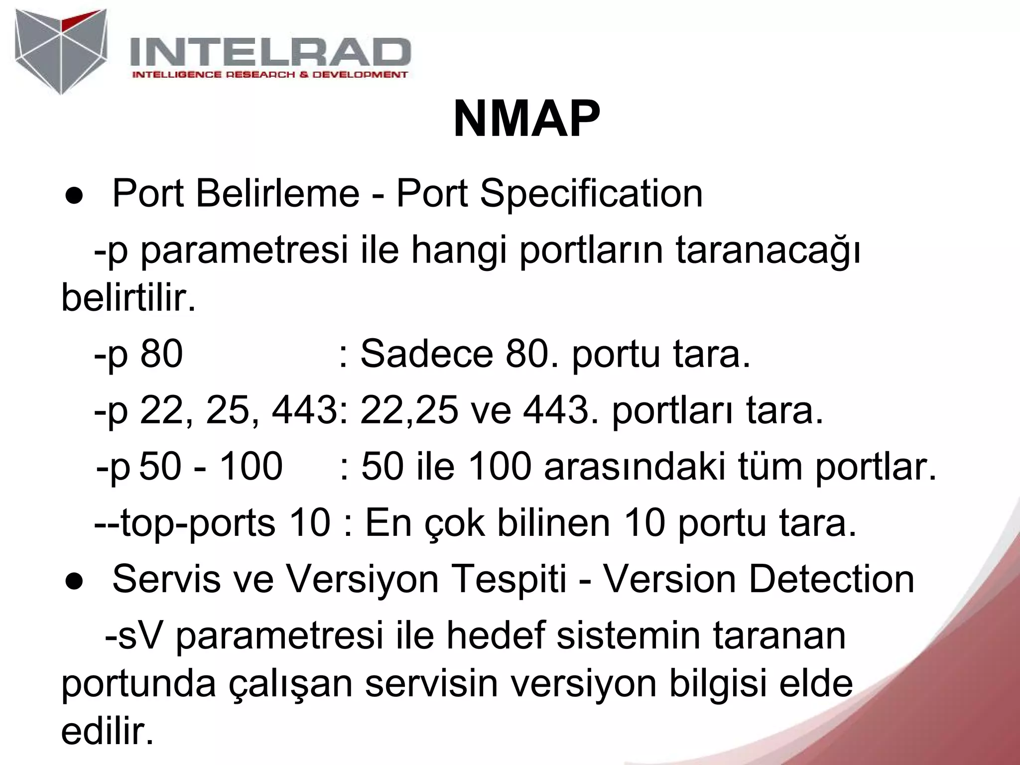 NMAP
● Port Belirleme - Port Specification
-p parametresi ile hangi portların taranacağı
belirtilir.
-p 80
: Sadece 80. portu tara.
-p 22, 25, 443: 22,25 ve 443. portları tara.
-p 50 - 100 : 50 ile 100 arasındaki tüm portlar.
--top-ports 10 : En çok bilinen 10 portu tara.
● Servis ve Versiyon Tespiti - Version Detection
-sV parametresi ile hedef sistemin taranan
portunda çalışan servisin versiyon bilgisi elde
edilir.

 