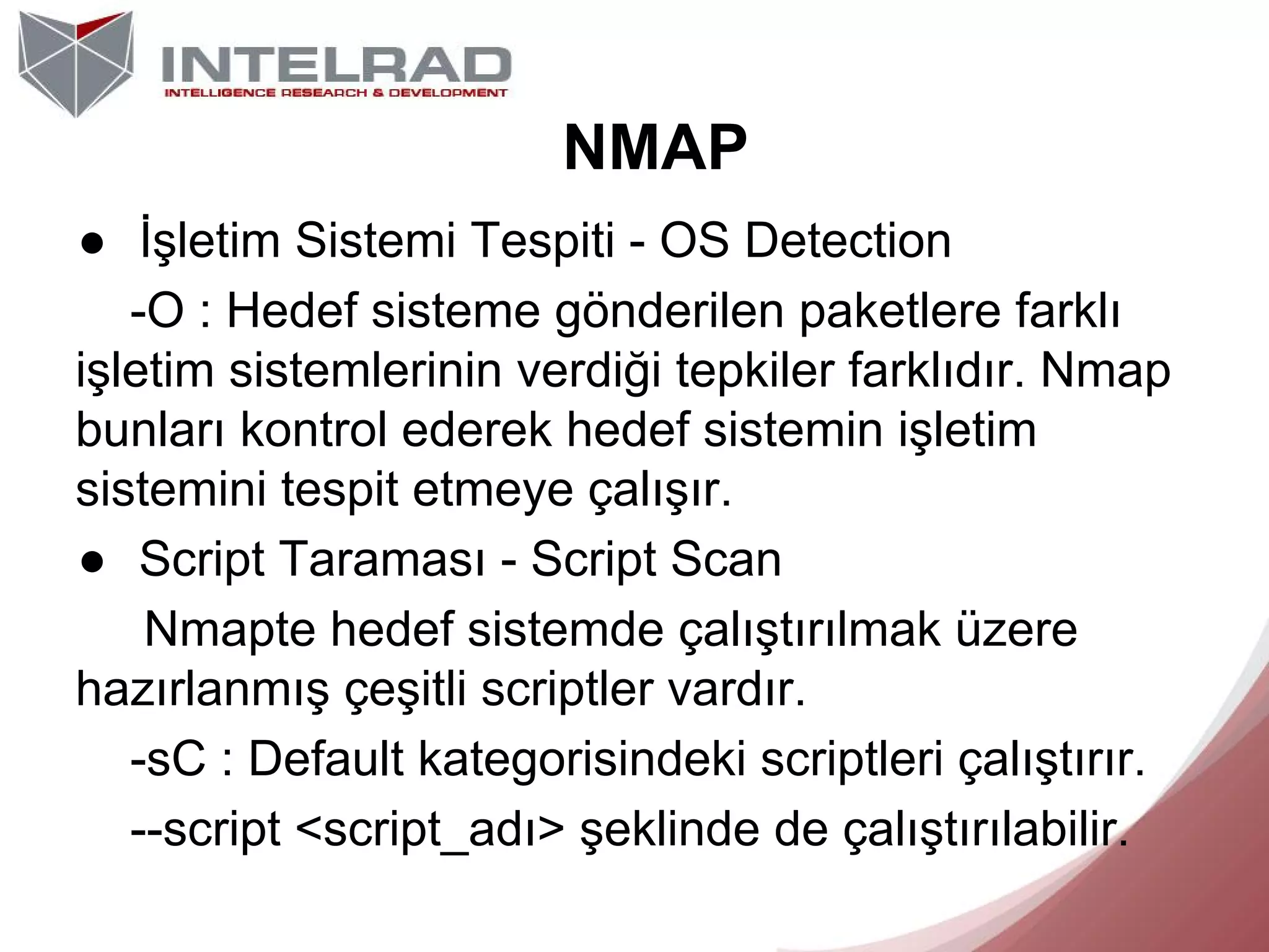 NMAP
● İşletim Sistemi Tespiti - OS Detection
-O : Hedef sisteme gönderilen paketlere farklı
işletim sistemlerinin verdiği tepkiler farklıdır. Nmap
bunları kontrol ederek hedef sistemin işletim
sistemini tespit etmeye çalışır.
● Script Taraması - Script Scan
Nmapte hedef sistemde çalıştırılmak üzere
hazırlanmış çeşitli scriptler vardır.
-sC : Default kategorisindeki scriptleri çalıştırır.
--script <script_adı> şeklinde de çalıştırılabilir.

 