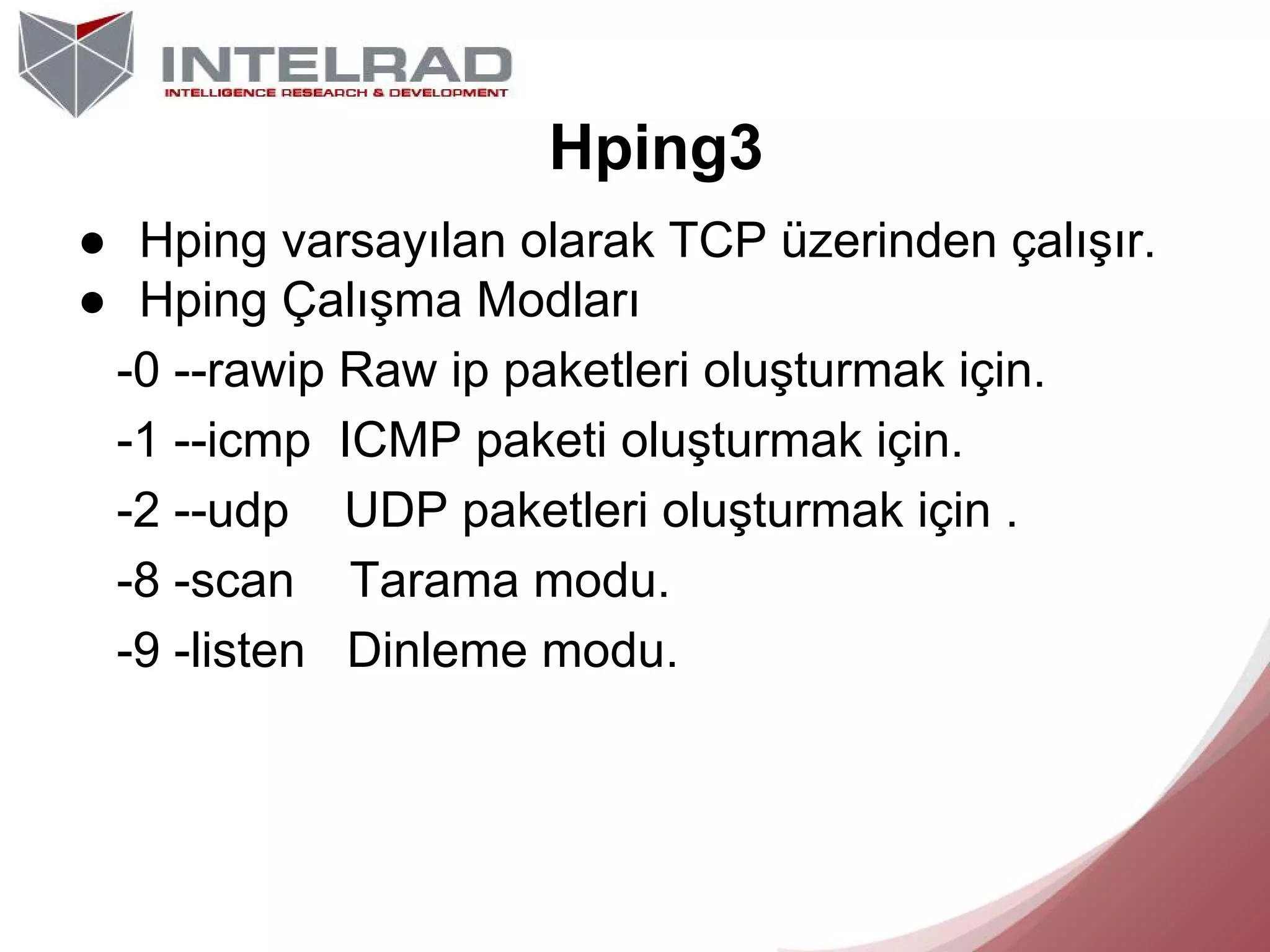 Hping3
● Hping varsayılan olarak TCP üzerinden çalışır.
● Hping Çalışma Modları
-0 --rawip Raw ip paketleri oluşturmak için.
-1 --icmp ICMP paketi oluşturmak için.
-2 --udp UDP paketleri oluşturmak için .
-8 -scan Tarama modu.
-9 -listen Dinleme modu.

 