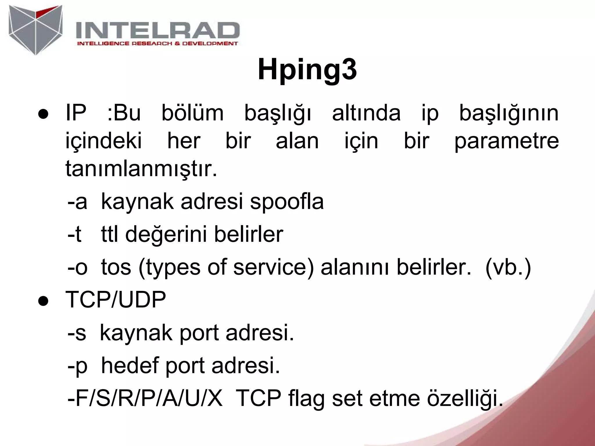 Hping3
● IP :Bu bölüm başlığı altında ip başlığının
içindeki her bir alan için bir parametre
tanımlanmıştır.
-a kaynak adresi spoofla
-t ttl değerini belirler
-o tos (types of service) alanını belirler. (vb.)
● TCP/UDP
-s kaynak port adresi.
-p hedef port adresi.
-F/S/R/P/A/U/X TCP flag set etme özelliği.

 