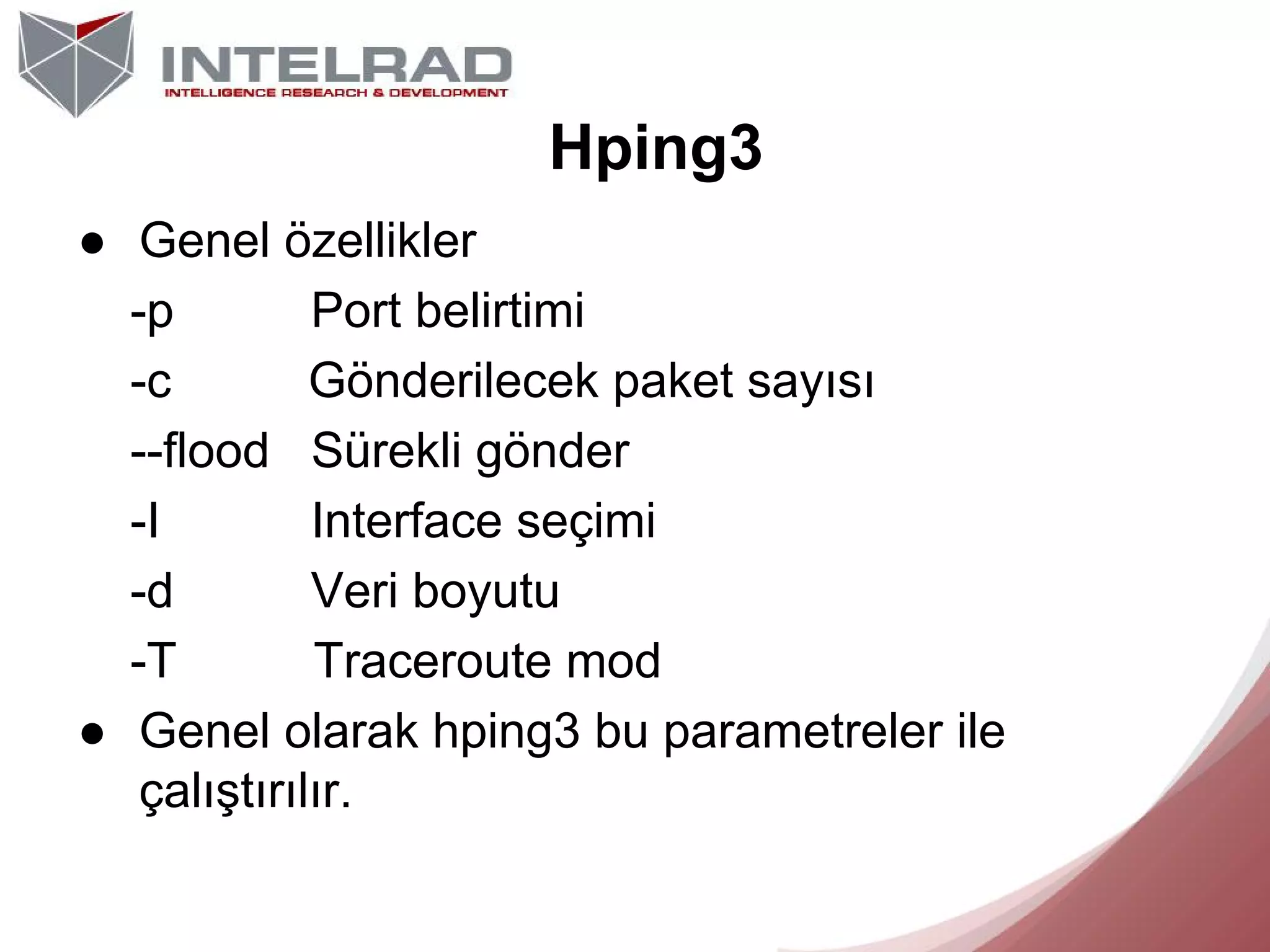 Hping3
● Genel özellikler
-p
Port belirtimi
-c
Gönderilecek paket sayısı
--flood Sürekli gönder
-I
Interface seçimi
-d
Veri boyutu
-T
Traceroute mod
● Genel olarak hping3 bu parametreler ile
çalıştırılır.

 