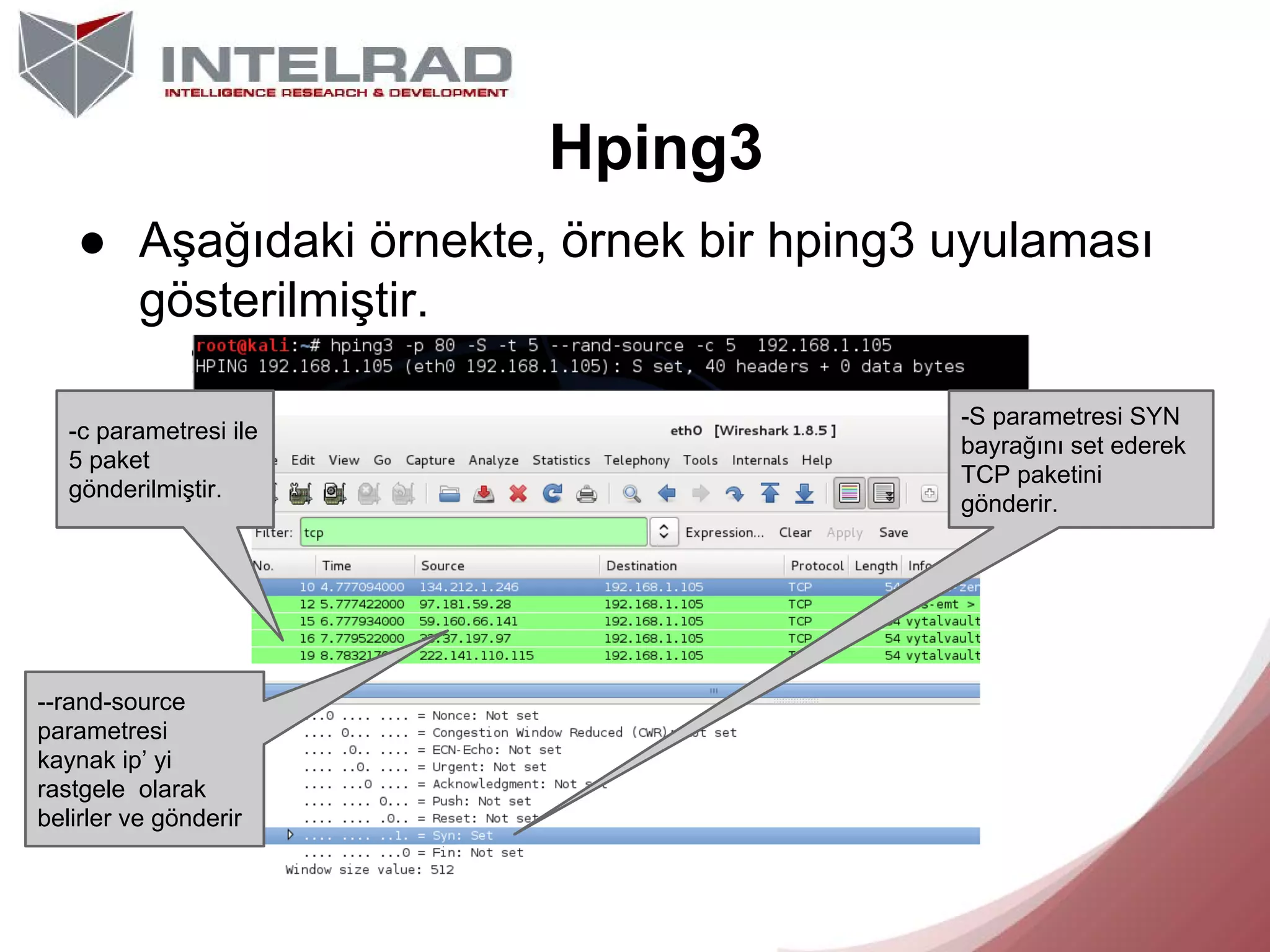 Hping3
● Aşağıdaki örnekte, örnek bir hping3 uyulaması
gösterilmiştir.
-c parametresi ile
5 paket
gönderilmiştir.

--rand-source
parametresi
kaynak ip’ yi
rastgele olarak
belirler ve gönderir

-S parametresi SYN
bayrağını set ederek
TCP paketini
gönderir.

 