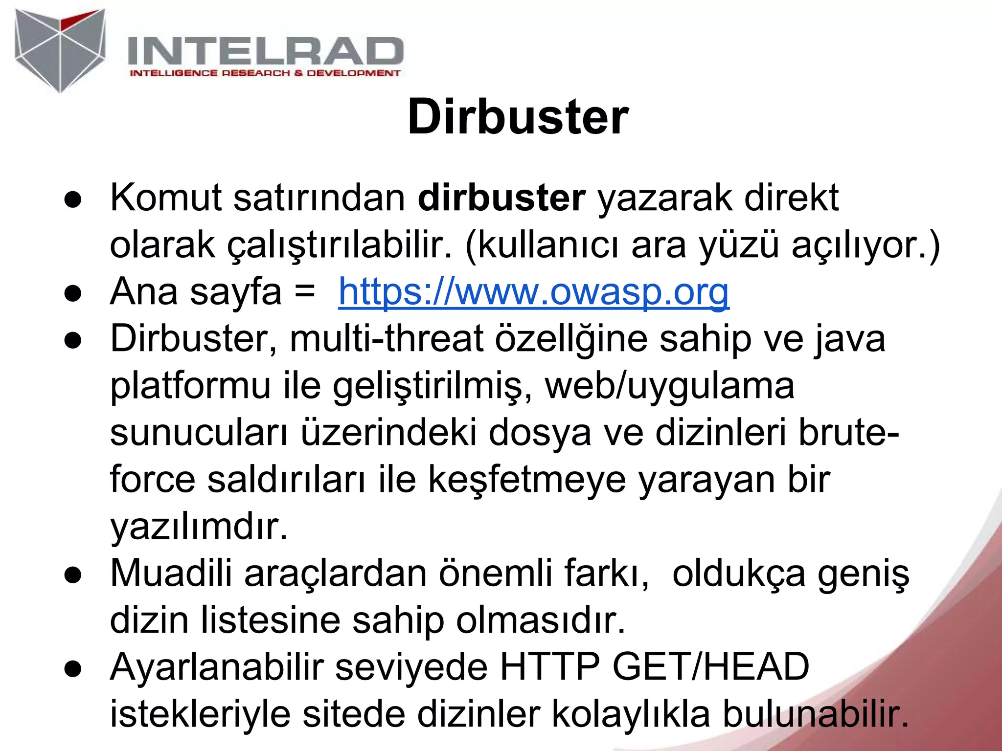 Dirbuster
● Komut satırından dirbuster yazarak direkt
olarak çalıştırılabilir. (kullanıcı ara yüzü açılıyor.)
● Ana sayfa = https://www.owasp.org
● Dirbuster, multi-threat özellğine sahip ve java
platformu ile geliştirilmiş, web/uygulama
sunucuları üzerindeki dosya ve dizinleri bruteforce saldırıları ile keşfetmeye yarayan bir
yazılımdır.
● Muadili araçlardan önemli farkı, oldukça geniş
dizin listesine sahip olmasıdır.
● Ayarlanabilir seviyede HTTP GET/HEAD
istekleriyle sitede dizinler kolaylıkla bulunabilir.

 
