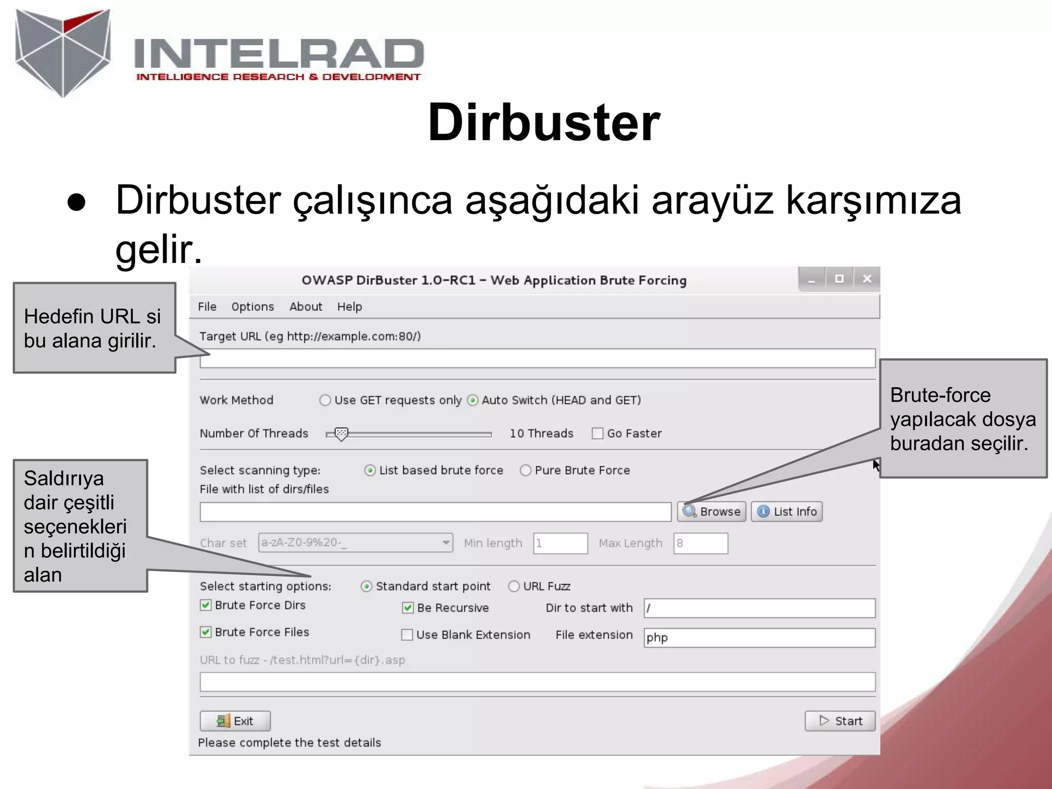 Dirbuster
● Dirbuster çalışınca aşağıdaki arayüz karşımıza
gelir.
Hedefin URL si
bu alana girilir.
Brute-force
yapılacak dosya
buradan seçilir.
Saldırıya
dair çeşitli
seçenekleri
n belirtildiği
alan

 